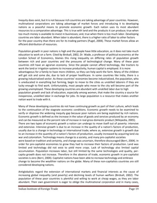 Inequity does exist, but it is not because rich countries are taking advantage of poor countries. However,
multinational corporations are taking advantage of market forces and introducing it to developing
nations as a peaceful means to promote economic growth. Each nation uses its most abundant
resources to a comparative advantage. This is true with land and the products it can produce; true when
too much money is available to invest in businesses; and, true when there is too much labor. Developing
countries are labor abundant. When labor is abundant, there is a higher ratio of labor to other factors
for the poor country than there are for its trading partners (Pugel, 2004). These market forces allow an
efficient distribution of resources.

Population growth in poor nations is high and the people have little education, as it does not take much
education to work on a farm. Cited by Birdsall, 2002, Dr. Wade, a professor of political economics at the
London School of Economics, blames this rising inequality on differing rates of population growth
between rich and poor countries and the pressures of technological change. Many of these poor
countries still have an agrarian economy. Since the people cannot afford technology, like tractors to
work the land or irrigation systems to increase productivity, human capital is employed. It is more
advantageous for a family to have more children, so they can help work the farm. Many of the children
will get sick and some die, due to lack of proper healthcare. In some countries like India, there is a
growing industrialized sector. As these countries’ economies become industrialized, the population, who
is uneducated in everything but farming, begin to move to the cities as unskilled laborers if they are
lucky enough to find work. Unfortunately, most people who move to the city will become part of the
growing unemployed. These developing countries are abundant with unskilled labor due to high
population growth and lack of education, especially among women, that make the country a source for
inexpensive, unskilled labor in exchange for jobs. Its large population is a resource that makes another
nation want to trade with it.

Many of these developing countries do not have continuing growth as part of their culture, which leads
to the continuation of the stagnate economic conditions. Economic growth needs to be examined to
verify or disprove the widening inequity gap because poor nations are being exploited by rich nations.
Economic growth is defined as the increase in the value of goods and services produced by an economy
and can be measured as the percent rate of increase in real gross domestic product (Wikipedia, 2005).
There are two types of economic growth a nation can undergo to move itself out of poverty: intensive
and extensive. Intensive growth is due to an increase in the quality of a nation’s factors of production,
usually due to a change in technology or international trade; where as, extensive growth is growth due
to an increase in the quantity of a nation’s factors of production, usually increased by acquiring land via
war and colonialism. Technology means change to a society, and many pre-capitalist societies
were based on tradition and certainty, and change was uncertain, therefore discouraged (Berri, 2004). In
order for pre-capitalist economies to grow they had to increase their factors of production. Land was
limited and technology did not exist to yield more crops. Lack of technology also limited capital
accumulation. Population increases labor, but still limited by the same technologies and quality, per-
capita growth does not increase. Therefore in the absence of trade, economic growth in pre-capitalist
societies is zero (Berri, 2004). Capitalist nations have been able to increase technology and embrace
change to become the wealthier nations on the globe. Many of these non-capitalists countries are still
considered developing nations.

Antiglobalists regard the extension of international markets and financial interests as the cause of
increasing global inequality (and poverty) and declining levels of human welfare (Birdsall, 2002). The
population of these poor countries is plentiful and willing to work at cheap wages, as they are labor
abundant. Their own government is eager to oblige the multinational corporation and in many cases,

Indian Institute of Foreign Trade                                                                 Page 19
 