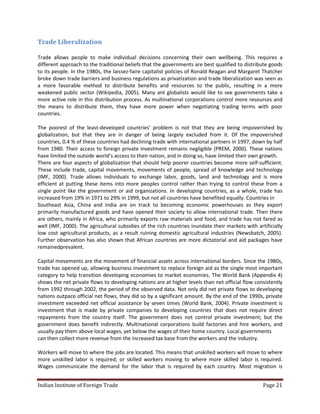 Trade Liberalization

Trade allows people to make individual decisions concerning their own wellbeing. This requires a
different approach to the traditional beliefs that the governments are best qualified to distribute goods
to its people. In the 1980s, the laissez-faire capitalist policies of Ronald Reagan and Margaret Thatcher
broke down trade barriers and business regulations as privatization and trade liberalization was seen as
a more favorable method to distribute benefits and resources to the public, resulting in a more
weakened public sector (Wikipedia, 2005). Many ant globalists would like to see governments take a
more active role in this distribution process. As multinational corporations control more resources and
the means to distribute them, they have more power when negotiating trading terms with poor
countries.

The poorest of the least-developed countries’ problem is not that they are being impoverished by
globalization, but that they are in danger of being largely excluded from it. Of the impoverished
countries, 0.4 % of these countries had declining trade with international partners in 1997, down by half
from 1980. Their access to foreign private investment remains negligible (PREM, 2000). These nations
have limited the outside world’s access to their nation, and in doing so, have limited their own growth.
There are four aspects of globalization that should help poorer countries become more self-sufficient.
These include trade, capital movements, movements of people, spread of knowledge and technology
(IMF, 2000). Trade allows individuals to exchange labor, goods, land and technology and is more
efficient at putting these items into more peoples control rather than trying to control these from a
single point like the government or aid organizations. In developing countries, as a whole, trade has
increased from 19% in 1971 to 29% in 1999, but not all countries have benefited equally. Countries in
Southeast Asia, China and India are on track to becoming economic powerhouses as they export
primarily manufactured goods and have opened their society to allow international trade. Then there
are others, mainly in Africa, who primarily exports raw materials and food, and trade has not fared as
well (IMF, 2000). The agricultural subsidies of the rich countries inundate their markets with artificially
low cost agricultural products, as a result ruining domestic agricultural industries (Newsbatch, 2005).
Further observation has also shown that African countries are more dictatorial and aid packages have
remainedprevalent.

Capital movements are the movement of financial assets across international borders. Since the 1980s,
trade has opened up, allowing business investment to replace foreign aid as the single most important
category to help transition developing economies to market economies. The World Bank (Appendix 4)
shows the net private flows to developing nations are at higher levels than net official flow consistently
from 1992 through 2002, the period of the observed data. Not only did net private flows to developing
nations outpace official net flows, they did so by a significant amount. By the end of the 1990s, private
investment exceeded net official assistance by seven times (World Bank, 2004). Private investment is
investment that is made by private companies to developing countries that does not require direct
repayments from the country itself. The government does not control private investment; but the
government does benefit indirectly. Multinational corporations build factories and hire workers, and
usually pay them above local wages, yet below the wages of their home country. Local governments
can then collect more revenue from the increased tax base from the workers and the industry.

Workers will move to where the jobs are located. This means that unskilled workers will move to where
more unskilled labor is required; or skilled workers moving to where more skilled labor is required.
Wages communicate the demand for the labor that is required by each country. Most migration is


Indian Institute of Foreign Trade                                                                 Page 21
 