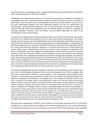 capital movements, in technology transfer, in people moving through international travel and migration,
and in international flows of information and ideas.

Globalization has involved greater openness in the international economy, an integration of markets on
a worldwide basis, and a movement toward a borderless world, all of which have led to increases in
global flows. There are several sources of globalization over the last several decades. One such source
has been technological advances that have significantly lowered the costs of transportation and
communication and dramatically lowered the costs of data processing and information storage and
retrieval. The latter stems from developments over the last few decades in electronics, especially the
microchip revolution. Electronic mail, the Internet, and the World Wide Web are some of the
manifestations of this new technology.

A second source of globalization has been trade liberalization and other forms of economic liberalization
that have led to reduced trade protection and to a more liberal world trading system. This process
started in the last century, but the two World Wars and the Great Depression interrupted it. It resumed
after World War II through the most-favored-nation approach to trade liberalization, as embodied in the
1946 General Agreement on Tariffs and Trade (GATT) and now in the World Trade Organization (WTO).
As a result, there have been significant reductions in tariffs and other barriers to trade in goods and
services. Other aspects of liberalization have led to increases in the movement of capital and other
factors of production. Some have suggested that globalization is little more than a return to the world
economy of the late nineteenth century and early twentieth century, when borders were relatively
open, when there were substantial international capital flows and migrations of people, and when the
major nations of Europe depended critically on international trade. This is particularly the view of some
British scholars, looking back to the period of British imperial dominance of the world economy. While
there are some similarities in terms of trade and capital movements, the period of a century ago did not
have some of the major technological innovations that have led to a globalized world economy today
that is qualitatively different from the international economy of the last century.

A third source of globalization has been changes in institutions, where organizations have a wider reach,
due, in part, to technological changes and to the more wide-ranging horizons of their managers, who
have been empowered by advances in communications. Thus, corporations that had been mainly
focused on a local market have extended their range in terms of markets and production facilities to a
national, multinational, international, or even global reach. These changes in industrial structure have
led to increases in the power, profits, and productivity of those firms that can choose among many
nations for their sources of materials, production facilities, and markets, quickly adjusting to changing
market conditions. Virtually every major national or international enterprise has such a structure or
relies on subsidiaries or strategic alliances to obtain a comparable degree of influence and flexibility. As
one measure of their scale, almost a third of total international trade now occurs solely within these
multinational enterprises. With the advent of such global firms, international conflict has, to some
extent, moved from nations to these firms, with the battle no longer among nations over territory but
rather among firms over their share of world markets. These global firms are seen by some as a threat to
the scope and autonomy of the state, but, while these firms are powerful, the nation state still retains
its traditional and dominant role in the world economic and political system.

Non-government organizations, the NGO's, have also taken a much broader perspective that, as in the case of
the global firms, is often multinational or global. Even international organizations, such as the United Nations,
the International Monetary Fund and World Bank, and the new World Trade Organization have new global


Indian Institute of Foreign Trade                                                                   Page 5
 