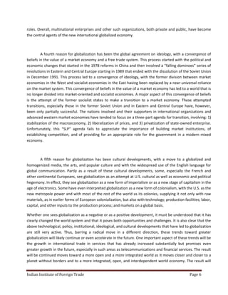 roles. Overall, multinational enterprises and other such organizations, both private and public, have become
the central agents of the new international globalized economy.



         A fourth reason for globalization has been the global agreement on ideology, with a convergence of
beliefs in the value of a market economy and a free trade system. This process started with the political and
economic changes that started in the 1978 reforms in China and then involved a “falling dominoes” series of
revolutions in Eastern and Central Europe starting in 1989 that ended with the dissolution of the Soviet Union
in December 1991. This process led to a convergence of ideology, with the former division between market
economies in the West and socialist economies in the East having been replaced by a near-universal reliance
on the market system. This convergence of beliefs in the value of a market economy has led to a world that is
no longer divided into market-oriented and socialist economies. A major aspect of this convergence of beliefs
is the attempt of the former socialist states to make a transition to a market economy. These attempted
transitions, especially those in the former Soviet Union and in Eastern and Central Europe have, however,
been only partially successful. The nations involved and their supporters in international organizations and
advanced western market economies have tended to focus on a three-part agenda for transition, involving: 1)
stabilization of the macroeconomy, 2) liberalization of prices, and 3) privatization of state-owned enterprise.
Unfortunately, this “SLP” agenda fails to appreciate the importance of building market institutions, of
establishing competition, and of providing for an appropriate role for the government in a modern mixed
economy.



         A fifth reason for globalization has been cultural developments, with a move to a globalized and
homogenized media, the arts, and popular culture and with the widespread use of the English language for
global communication. Partly as a result of these cultural developments, some, especially the French and
other continental Europeans, see globalization as an attempt at U.S. cultural as well as economic and political
hegemony. In effect, they see globalization as a new form of imperialism or as a new stage of capitalism in the
age of electronics. Some have even interpreted globalization as a new form of colonialism, with the U.S. as the
new metropole power and with most of the rest of the world as its colonies, supplying it not only with raw
materials, as in earlier forms of European colonialization, but also with technology; production facilities; labor,
capital, and other inputs to the production process; and markets on a global basis.

Whether one sees globalization as a negative or as a positive development, it must be understood that it has
clearly changed the world system and that it poses both opportunities and challenges. It is also clear that the
above technological, policy, institutional, ideological, and cultural developments that have led to globalization
are still very active. Thus, barring a radical move in a different direction, these trends toward greater
globalization will likely continue or even accelerate in the future. One important aspect of these trends will be
the growth in international trade in services that has already increased substantially but promises even
greater growth in the future, especially in such areas as telecommunications and financial services. The result
will be continued moves toward a more open and a more integrated world as it moves closer and closer to a
planet without borders and to a more integrated, open, and interdependent world economy. The result will


Indian Institute of Foreign Trade                                                                    Page 6
 