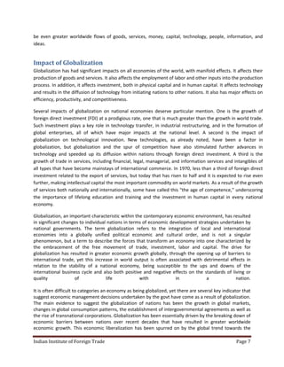be even greater worldwide flows of goods, services, money, capital, technology, people, information, and
ideas.


Impact of Globalization
Globalization has had significant impacts on all economies of the world, with manifold effects. It affects their
production of goods and services. It also affects the employment of labor and other inputs into the production
process. In addition, it affects investment, both in physical capital and in human capital. It affects technology
and results in the diffusion of technology from initiating nations to other nations. It also has major effects on
efficiency, productivity, and competitiveness.

Several impacts of globalization on national economies deserve particular mention. One is the growth of
foreign direct investment (FDI) at a prodigious rate, one that is much greater than the growth in world trade.
Such investment plays a key role in technology transfer, in industrial restructuring, and in the formation of
global enterprises, all of which have major impacts at the national level. A second is the impact of
globalization on technological innovation. New technologies, as already noted, have been a factor in
globalization, but globalization and the spur of competition have also stimulated further advances in
technology and speeded up its diffusion within nations through foreign direct investment. A third is the
growth of trade in services, including financial, legal, managerial, and information services and intangibles of
all types that have become mainstays of international commerce. In 1970, less than a third of foreign direct
investment related to the export of services, but today that has risen to half and it is expected to rise even
further, making intellectual capital the most important commodity on world markets. As a result of the growth
of services both nationally and internationally, some have called this "the age of competence," underscoring
the importance of lifelong education and training and the investment in human capital in every national
economy.

Globalization, an important characteristic within the contemporary economic environment, has resulted
in significant changes to individual nations in terms of economic development strategies undertaken by
national governments. The term globalization refers to the integration of local and international
economies into a globally unified political economic and cultural order, and is not a singular
phenomenon, but a term to describe the forces that transform an economy into one characterized by
the embracement of the free movement of trade, investment, labor and capital. The drive for
globalization has resulted in greater economic growth globally, through the opening up of barriers to
international trade, yet this increase in world output is often associated with detrimental effects in
relation to the stability of a national economy, being susceptible to the ups and downs of the
international business cycle and also both positive and negative effects on the standards of living or
quality             of              life            with            in            a             nation.

It is often difficult to categories an economy as being globalized, yet there are several key indicator that
suggest economic management decisions undertaken by the govt have come as a result of globalization.
The main evidence to suggest the globalization of nations has been the growth in global markets,
changes in global consumption patterns, the establishment of intergovernmental agreements as well as
the rise of transnational corporations. Globalization has been essentially driven by the breaking down of
economic barriers between nations over recent decades that have resulted in greater worldwide
economic growth. This economic liberalization has been spurred on by the global trend towards the

Indian Institute of Foreign Trade                                                                   Page 7
 