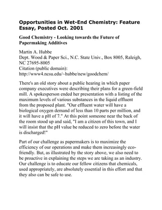 Opportunities in Wet-End Chemistry: Feature
Essay, Posted Oct. 2001
Good Chemistry - Looking towards the Future of
Papermaking Additives
Martin A. Hubbe
Dept. Wood & Paper Sci., N.C. State Univ., Box 8005, Raleigh,
NC 27695-8005
Citation (public domain):
http://www4.ncsu.edu/~hubbe/new/goodchem/
There's an old story about a public hearing in which paper
company executives were describing their plans for a green-field
mill. A spokesperson ended her presentation with a listing of the
maximum levels of various substances in the liquid effluent
from the proposed plant. "Our effluent water will have a
biological oxygen demand of less than 10 parts per million, and
it will have a pH of 7." At this point someone near the back of
the room stood up and said, "I am a citizen of this town, and I
will insist that the pH value be reduced to zero before the water
is discharged!"
Part of our challenge as papermakers is to maximize the
efficiency of our operations and make them increasingly eco-
friendly. But, as illustrated by the story above, we also need to
be proactive in explaining the steps we are taking as an industry.
Our challenge is to educate our fellow citizens that chemicals,
used appropriately, are absolutely essential in this effort and that
they also can be safe to use.
 