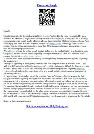 Essay on Google
Google
Google is named after the mathematical term "googol," defined as the value represented by a one
followed by 100 zeros. Google is the leading Internet search engine; its primary service is offering
consumers targeted search results which is selected from more than 8 billion web pages. Larry Page
and Sergey Brin, both Stanford dropouts, created the Google search technology from a school
project. The site offers search results in more than 35 languages and attracts an audience of more
than 380 million people worldwide.
When Google entered the online search market, Yahoo was the market leader. In a short time span,
Google has become the best search engine by cutting into the market share of Yahoo and other
players. Its innovative...show more content...
Microsoft and Yahoo, both are continuously investing heavily in search technology and in gaining
the market share.
2.Google is operating in an oligopoly industry with few competitors like Yahoo and MSN. Thus,
with low differentiation within the search engine's result it can become difficult for Google to retain
its users. Yahoo and MSN are also launching their own search engines and targetedadvertising
systems; Google is locked in a race to develop new search tools to attract users and to expand its
advertising networks.
3. Google listed click fraud as one of the potential "worries" that can affect its revenue. In fact,
Google admitted to regularly paying refunds because of click frauds. Click fraud occurs a person,
automated script, or computer program imitates a legitimate user of a web browser clicking on an
ad, for the purpose of generating an improper charge per click in pay–per–click online advertising.
For example: Network click fraud – you host Google AdSense advertisements on your own personal
website. Google pays you every time someone clicks on its ad on your site. Its fraud if you sit at
the computer and repeatedly click on the ad or write a computer program that repeatedly clicks on
the ad. That kind of fraud is easy for Google to spot, so the clever network click fraudsters simulate
different IP addresses, or install Trojan horses on other people's computers to generate the fake clicks.
Strategic Recommendations and
Get more content on HelpWriting.net
 