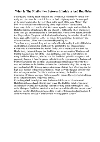 What Is The Similarities Between Hinduism And Buddhism
Studying and learning about Hinduism and Buddhism, I realized how similar they
really are, other than the central differences. Both religions grew in the same path
of the same wisdom after they were born in the womb of the same Mother. They
both revolve around the understanding of the implications of death and the
importance of the need to solve that. We can see a good example to show this in the
Buddhist painting of Kalacakra. The god of death is holding the wheel of existence
is the same god of Death revealed in the Upanishads, who is shown before Arjuna in
the Bhagavadgita. The picture of death shows him holding the wheel of life with his
fierce eyes and between his teeth. This terrible form symbolizes the mortality and
existence and the... Show more content on Helpwriting.net ...
They share a very unusual, long and uncomfortable relationship. I realized Hinduism
and Buddhism s relationship could easily be compared to that of Judaism and
Christianity. Christ was born in a Jewish family, just as the Buddah was born in a
Hindu family. Many still argue that Buddhism was an outgrowth of Hinduism and
that the Buddha was a part of the Hindu pantheon, a view that is not tolerable to
many Buddhists. However, it is also said that Buddhism gained its acceptance and
popularity because it freed the people in India from the oppression of orthodoxy and
tradition (Jayaram). The Buddha s understanding and teaching gave hope to those
who had no hope for the freedom of choice in a dominated society. The society was
governed and ruled by the case system, dominance of ritual form of worship and the
high class position of the privileged classes, which the Vedic religion considered as
firm and unquestionable. The Hindu tradition established the Buddha as an
incarnation of Vishnu long ago. But heavy conflict occurred between both traditions
in the subcontinent for a long period of time.
Even though both the religions have fundamental differences, Hinduism and
Buddhism influenced each other in many ways. The Buddhist belief of non injury
and kindness toward all living beings started becoming common throughout India,
while Mahayana Buddhism took indication from the traditional Indian approaches of
religious worship. Buddhism influenced the growth of Indian art and architecture. It
contributed to the practice of meditation in reaching greater states of
 