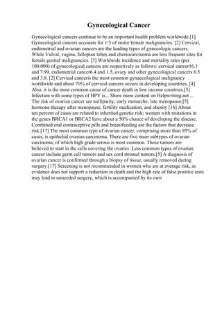 Gynecological Cancer
Gynecological cancers continue to be an important health problem worldwide.[1]
Gynecological cancers accounts for 1/3 of entire female malignancies. [2] Cervical,
endometrial and ovarian cancers are the leading types of gynecologic cancers.
While Vulval, vagina, fallopian tubes and choriocarcinoma are less frequent sites for
female genital malignancies. [3] Worldwide incidence and mortality rates (per
100.000) of gynecological cancers are respectively as follows: cervical cancer16.1
and 7.99, endometrial cancer6.4 and 1.5, ovary and other gynecological cancers 6.5
and 3.8. [2] Cervical canceris the most common gynaecological malignancy
worldwide and about 70% of cervical cancers occurs in developing countries. [4]
Also, it is the most common cause of cancer death in low income countries.[5]
Infection with some types of HPV is... Show more content on Helpwriting.net ...
The risk of ovarian cancer are nulliparity, early menarche, late menopause,[5]
hormone therapy after menopause, fertility medication, and obesity [16] About
ten percent of cases are related to inherited genetic risk; women with mutations in
the genes BRCA1 or BRCA2 have about a 50% chance of developing the disease.
Combined oral contraceptive pills and breastfeeding are the factors that decrease
risk.[17] The most common type of ovarian cancer, comprising more than 95% of
cases, is epithelial ovarian carcinoma. There are five main subtypes of ovarian
carcinoma, of which high grade serous is most common. These tumors are
believed to start in the cells covering the ovaries .Less common types of ovarian
cancer include germ cell tumors and sex cord stromal tumors.[5] A diagnosis of
ovarian cancer is confirmed through a biopsy of tissue, usually removed during
surgery.[17] Screening is not recommended in women who are at average risk, as
evidence does not support a reduction in death and the high rate of false positive tests
may lead to unneeded surgery, which is accompanied by its own
 