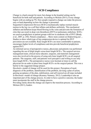 SCD Compliance
Change is a hard concept for most, but change in the hospital setting can be
beneficial for both staff and patients. According to Mclean (2011), Every change
begins with an ending (p.79). How people respond to change can make the process
easy or hard depending on how the change is presented.
Sequential Compression Devices (SCD s) mechanically replace normal muscle
motion in the leg via a cuff that inflates and deflates uniformly. This mechanical
inflation and deflation keeps blood flowing in the veins and prevents the formation of
clots that can result in deep vein thrombosis (DVT) or pulmonary embolism. SCD s
are used as prophylaxis in patient groups with low to moderate risk of DVT (Brady
et al., 2007, p. 256). Patient compliance ... Show more content on Helpwriting.net ...
Studies to show which type of leg compression device is optimal for DVT
prevention are not available. Knee length SCD s are more comfortable to patients,
encourages higher levels of compliance and also provide beneficial prophylaxis
against DVT.
An informal survey of perioperative nurses, physicians and patients was performed
regarding the use of thigh length versus knee length SCD s. The surgical services
management team, clinical nurse educator, surgeons, and materials management
were also involved in the process of using only knee length SCD s on all surgical
patients. The surgeons, staff, and patients were perceptive and willing to use only
knee length SCD s. The perioperative nurses were hesitant at times to call the
physician for an order to place knee length SCD s on the surgical patient. This was a
barrier to the suggested change project.
Havelock s model of change will be used for this project. Perception of need,
diagnosis of the problem, identification of the problem, devising a plan of action,
gaining acceptance of the plan, stabilization, and self renewal are all steps included
in Havelock s model of change (Kearney Nunnery, 2012). Leadership is also an
important part of the change process. In order to have a positive outcome, the leader
must incorporate the staff in the change process.
Providing clarity about the change can improve the transition process. According to
Mclean (2011), leaders
 