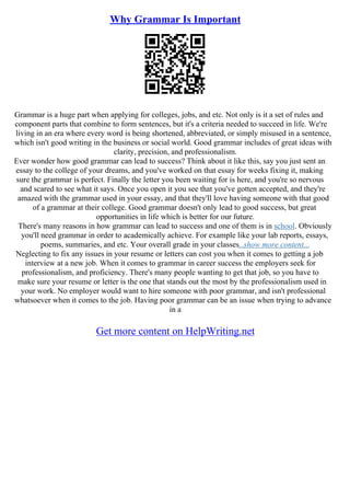 Why Grammar Is Important
Grammar is a huge part when applying for colleges, jobs, and etc. Not only is it a set of rules and
component parts that combine to form sentences, but it's a criteria needed to succeed in life. We're
living in an era where every word is being shortened, abbreviated, or simply misused in a sentence,
which isn't good writing in the business or social world. Good grammar includes of great ideas with
clarity, precision, and professionalism.
Ever wonder how good grammar can lead to success? Think about it like this, say you just sent an
essay to the college of your dreams, and you've worked on that essay for weeks fixing it, making
sure the grammar is perfect. Finally the letter you been waiting for is here, and you're so nervous
and scared to see what it says. Once you open it you see that you've gotten accepted, and they're
amazed with the grammar used in your essay, and that they'll love having someone with that good
of a grammar at their college. Good grammar doesn't only lead to good success, but great
opportunities in life which is better for our future.
There's many reasons in how grammar can lead to success and one of them is in school. Obviously
you'll need grammar in order to academically achieve. For example like your lab reports, essays,
poems, summaries, and etc. Your overall grade in your classes...show more content...
Neglecting to fix any issues in your resume or letters can cost you when it comes to getting a job
interview at a new job. When it comes to grammar in career success the employers seek for
professionalism, and proficiency. There's many people wanting to get that job, so you have to
make sure your resume or letter is the one that stands out the most by the professionalism used in
your work. No employer would want to hire someone with poor grammar, and isn't professional
whatsoever when it comes to the job. Having poor grammar can be an issue when trying to advance
in a
Get more content on HelpWriting.net
 