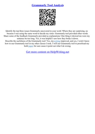 Grammarly Tool Analysis
Identify the top three issues Grammarly uncovered in your work/ Where they are surprising, no
because I was using the same word to decide my sister. Grammarly tool provided other words.
Share some of the feedback Grammarly provided as explanations/ One thing it showed me were my
sentence be too long. Yes, it was helpful I saw how they broke it down.
Describe the usefulness of the Grammarly tool/ Yes, mywriting improved, and yes, I wish I knew
how to use Grammarly tool in my other classes I took. I will use Grammarly tool to proofread my
hold paper for sure cause it point out what I do wrong.
Get more content on HelpWriting.net
 