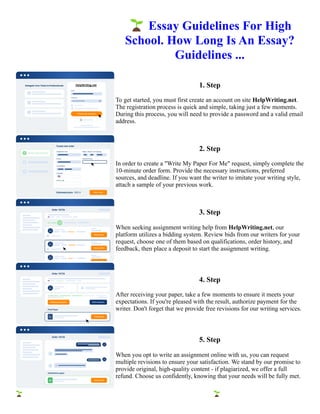 🌱Essay Guidelines For High
School. How Long Is An Essay?
Guidelines ...
1. Step
To get started, you must first create an account on site HelpWriting.net.
The registration process is quick and simple, taking just a few moments.
During this process, you will need to provide a password and a valid email
address.
2. Step
In order to create a "Write My Paper For Me" request, simply complete the
10-minute order form. Provide the necessary instructions, preferred
sources, and deadline. If you want the writer to imitate your writing style,
attach a sample of your previous work.
3. Step
When seeking assignment writing help from HelpWriting.net, our
platform utilizes a bidding system. Review bids from our writers for your
request, choose one of them based on qualifications, order history, and
feedback, then place a deposit to start the assignment writing.
4. Step
After receiving your paper, take a few moments to ensure it meets your
expectations. If you're pleased with the result, authorize payment for the
writer. Don't forget that we provide free revisions for our writing services.
5. Step
When you opt to write an assignment online with us, you can request
multiple revisions to ensure your satisfaction. We stand by our promise to
provide original, high-quality content - if plagiarized, we offer a full
refund. Choose us confidently, knowing that your needs will be fully met.
🌱Essay Guidelines For High School. How Long Is An Essay? Guidelines ... 🌱Essay Guidelines For High
School. How Long Is An Essay? Guidelines ...
 