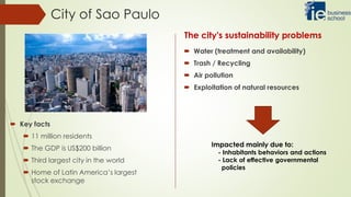 City of Sao Paulo
 Water (treatment and availability)
 Trash / Recycling
 Air pollution
 Exploitation of natural resources
 Key facts
 11 million residents
 The GDP is US$200 billion
 Third largest city in the world
 Home of Latin America’s largest
stock exchange
The city's sustainability problems
Impacted mainly due to:
- Inhabitants behaviors and actions
- Lack of effective governmental
policies
 