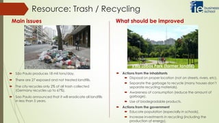  São Paulo produces 18 mil tons/day.
 There are 27 exposed and not treated landfills.
 The city recycles only 2% of all trash collected
(Germany recycles up to 67%).
 Sao Paulo announced that it will eradicate all landfills
in less than 5 years.
Resource: Trash / Recycling
Main issues What should be improved
Villa Lobos Park (former landfill)
 Actions from the inhabitants
 Disposal on proper location (not on streets, rivers, etc).
 Separate the garbage to recycle (many houses don’t
separate recycling materials).
 Awareness of consumption (reduce the amount of
garbage).
 Use of biodegradable products.
 Actions from the government
 Educate population (especially in schools).
 Increase investments in recycling (including the
production of energy).
 