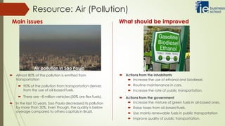  Almost 80% of the pollution is emitted from
transportation
 90% of the pollution from transportation derives
from the use of oil-based fuels.
 There are ~8 million vehicles (50% are flex fuels).
 In the last 10 years, Sao Paulo decreased its pollution
by more than 30%. Even though, the quality is below
average compared to others capitals in Brazil.
Resource: Air (Pollution)
Main issues What should be improved
Air pollution in Sao Paulo
 Actions from the inhabitants
 Increase the use of ethanol and biodiesel.
 Routine maintenance in cars.
 Increase the rate of public transportation.
 Actions from the government
 Increase the mixture of green fuels in oil-based ones.
 Raise taxes from oil-based fuels.
 Use mainly renewable fuels in public transportation
 Improve quality of public transportation.
 