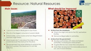  1 out of 5 cut trees in Brazil goes to Sao Paulo.
 The city is the biggest consumer of wood in Brazil.
 Unfortunately, some woods come from illegal timbers
and from virgin forests.
 Many buyers don’t care about the origin of the
woods because they look just for the price.
 The government has some initiatives to enforce the
law and to protect the forests but it is not fully
effective.
Resource: Natural Resources
Main issues What should be improved
Deforestation
 Actions from the inhabitants
 Check the origin and ask for the FSC seal before
buying.
 Denounce illegal sellers to authorities.
 Actions from the government
 Develop partnerships with state and federal
authorities, increasing law enforcement.
 Toughen/Review laws (raise fines and prison).
 Foster R&D development for renewable products
(i.e. use of wood residues).
 