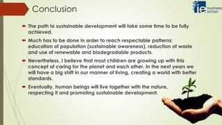 Conclusion
 The path to sustainable development will take some time to be fully
achieved.
 Much has to be done in order to reach respectable patterns:
education of population (sustainable awareness), reduction of waste
and use of renewable and biodegradable products.
 Nevertheless, I believe that most children are growing up with this
concept of caring for the planet and each other. In the next years we
will have a big shift in our manner of living, creating a world with better
standards.
 Eventually, human beings will live together with the nature,
respecting it and promoting sustainable development.
 