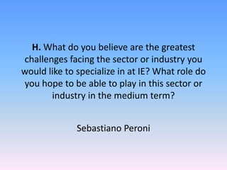 H. What do you believe are the greatest
challenges facing the sector or industry you
would like to specialize in at IE? What role do
you hope to be able to play in this sector or
industry in the medium term?
Sebastiano Peroni
 