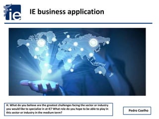 1
IE business application
Pedro Coelho
H. What do you believe are the greatest challenges facing the sector or industry
you would like to specialize in at IE? What role do you hope to be able to play in
this sector or industry in the medium term?
 