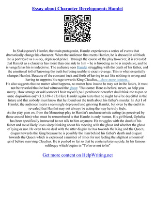 Essay about Character Development: Hamlet
In Shakespeare's Hamlet, the main protagonist, Hamlet experiences a series of events that
dramatically change his character. When the audience first meets Hamlet, he is dressed in all black
he is portrayed as a sulky, depressed prince. Through the course of the play however, it is revealed
that Hamlet as a character has more than one side to him – he is brooding as he is impulsive, and he
is vengeful as his is indecisive. The audience sees Hamlet struggling with the death of his father, and
the emotional toll of knowing the truth but being unable to exact revenge. This is what essentially
changes Hamlet. Because of the constant back and forth of having to act like nothing is wrong and
having to suppress his rage towards King Claudius,...show more content...
He also suggests that no matter what happens, no matter how insane he may act in the future, it must
not be revealed that he had witnessed the ghost: "But come: Here as before, never, so help you
mercy, How strange or odd some'er I bear myself (As I perchance hereafter shall think me to put on
antic disposition on)" (1.5.169–173) Here Hamlet again hints that he might have be deceitful in the
future and that nobody must know that he found out the truth about his father's murder. In Act I of
Hamlet, the audience meets a seemingly depressed and grieving Hamlet, but even by the end it is
revealed that Hamlet may not always be acting the way he truly feels.
As the play goes on, from the Mousetrap play to Hamlet's uncharacteristic acting (as perceived by
those around him) what must be remembered is that Hamlet is only human. His girlfriend, Ophelia
has been specifically instructed to not talk to him anymore. He struggles with the death of his
father and most likely loses sleep thinking about his meeting with the ghost and whether the ghost
of lying or not. He even has to deal with the utter disgust he has towards the King and the Queen,
disgust towards the King because he is possibly the man behind his father's death and disgust
towards the Queen which is expressed a number of times for not feeling the slightest amount of
grief before marrying Claudius. He is pushed so far so that he contemplates suicide. In his famous
soliloquy which begins in "To be or not to be"
Get more content on HelpWriting.net
 