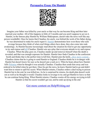 Persuasive Essay On Hamlet
Imagine your father was killed by your uncle so that way he can become King and then later
married your mother. All of this happens in little of 2 months and you aren't suppose to act on it.
Hamlet, in the famous play Hamlet by William Shakespeare, doesn't take the news well like any
person wouldnВґt. Once he learns that Claudius, his uncle, was behind the work of his father dying,
he was determined to make his uncle regret it. Hamlet demonstrates how even those who seek
revenge because they think of what cruel things others have done, they also come into rude
awakenings. As Hamlet became increasingly mad about the situation he tried to get any opportunity
to try and expose and kill Claudius. Hamlet sets up a play that everyone attends to try and expose
Claudius. When the play goes on, Claudius stands up and removes himself when the death is
revealed, and that was enough exposure for Hamlet. Hamlet later finds Claudius in the confession
booth and thinks that is the perfect time to kill him. Hamlet puts the knife...show more content...
Claudius claims that he is going to send Hamlet to England. Claudius thinks he is in danger with
Hamlet but doesn't know for sure so he doesn't put a rush on it. THen he hears about how Hamlet
kills Polonius when he thought it was actually Claudius. Claudius then sends him away and was
ordered to be killed when he got there. Once he got the news, he knew Hamlet had to go and didn't
want him to return to spill his secret. When Hamlet returns, Claudius orders a duel trying to poison
Hamlet but in the end, he was killed too. As he is surprised he returns, his death plan doesn't work
out as well as he thought it would. Claudius looks to revenge to try and get Hamlet to leave so that
he can continue being King. When Hamlet returns, Claudius wastes all his energy on trying to kill
Hamlet so that his secret wouldn't get out, and he ends up dying in the end
Get more content on HelpWriting.net
 