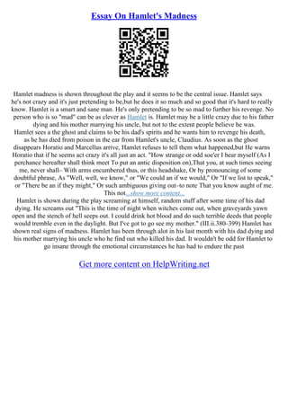 Essay On Hamlet's Madness
Hamlet madness is shown throughout the play and it seems to be the central issue. Hamlet says
he's not crazy and it's just pretending to be,but he does it so much and so good that it's hard to really
know. Hamlet is a smart and sane man. He's only pretending to be so mad to further his revenge. No
person who is so "mad" can be as clever as Hamlet is. Hamlet may be a little crazy due to his father
dying and his mother marrying his uncle, but not to the extent people believe he was.
Hamlet sees a the ghost and claims to be his dad's spirits and he wants him to revenge his death,
as he has died from poison in the ear from Hamlet's uncle, Claudius. As soon as the ghost
disappears Horatio and Marcellus arrive, Hamlet refuses to tell them what happened,but He warns
Horatio that if he seems act crazy it's all just an act. "How strange or odd soe'er I bear myself (As I
perchance hereafter shall think meet To put an antic disposition on),That you, at such times seeing
me, never shall– With arms encumbered thus, or this headshake, Or by pronouncing of some
doubtful phrase, As "Well, well, we know," or "We could an if we would," Or "If we list to speak,"
or "There be an if they might," Or such ambiguous giving out–to note That you know aught of me.
This not...show more content...
Hamlet is shown during the play screaming at himself, random stuff after some time of his dad
dying. He screams out "This is the time of night when witches come out, when graveyards yawn
open and the stench of hell seeps out. I could drink hot blood and do such terrible deeds that people
would tremble even in the daylight. But I've got to go see my mother." (III.ii.380–399) Hamlet has
shown real signs of madness. Hamlet has been through alot in his last month with his dad dying and
his mother marrying his uncle who he find out who killed his dad. It wouldn't be odd for Hamlet to
go insane through the emotional circumstances he has had to endure the past
Get more content on HelpWriting.net
 
