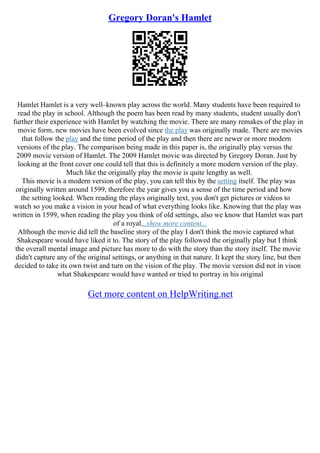 Gregory Doran's Hamlet
Hamlet Hamlet is a very well–known play across the world. Many students have been required to
read the play in school. Although the poem has been read by many students, student usually don't
further their experience with Hamlet by watching the movie. There are many remakes of the play in
movie form, new movies have been evolved since the play was originally made. There are movies
that follow the play and the time period of the play and then there are newer or more modern
versions of the play. The comparison being made in this paper is, the originally play versus the
2009 movie version of Hamlet. The 2009 Hamlet movie was directed by Gregory Doran. Just by
looking at the front cover one could tell that this is definitely a more modern version of the play.
Much like the originally play the movie is quite lengthy as well.
This movie is a modern version of the play, you can tell this by the setting itself. The play was
originally written around 1599, therefore the year gives you a sense of the time period and how
the setting looked. When reading the plays originally text, you don't get pictures or videos to
watch so you make a vision in your head of what everything looks like. Knowing that the play was
written in 1599, when reading the play you think of old settings, also we know that Hamlet was part
of a royal...show more content...
Although the movie did tell the baseline story of the play I don't think the movie captured what
Shakespeare would have liked it to. The story of the play followed the originally play but I think
the overall mental image and picture has more to do with the story than the story itself. The movie
didn't capture any of the original settings, or anything in that nature. It kept the story line, but then
decided to take its own twist and turn on the vision of the play. The movie version did not in vison
what Shakespeare would have wanted or tried to portray in his original
Get more content on HelpWriting.net
 