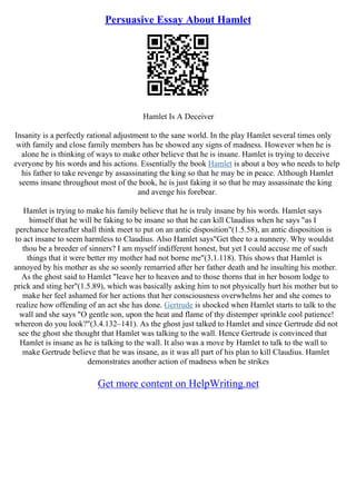 Persuasive Essay About Hamlet
Hamlet Is A Deceiver
Insanity is a perfectly rational adjustment to the sane world. In the play Hamlet several times only
with family and close family members has he showed any signs of madness. However when he is
alone he is thinking of ways to make other believe that he is insane. Hamlet is trying to deceive
everyone by his words and his actions. Essentially the book Hamlet is about a boy who needs to help
his father to take revenge by assassinating the king so that he may be in peace. Although Hamlet
seems insane throughout most of the book, he is just faking it so that he may assassinate the king
and avenge his forebear.
Hamlet is trying to make his family believe that he is truly insane by his words. Hamlet says
himself that he will be faking to be insane so that he can kill Claudius when he says "as I
perchance hereafter shall think meet to put on an antic disposition"(1.5.58), an antic disposition is
to act insane to seem harmless to Claudius. Also Hamlet says"Get thee to a nunnery. Why wouldst
thou be a breeder of sinners? I am myself indifferent honest, but yet I could accuse me of such
things that it were better my mother had not borne me"(3.1.118). This shows that Hamlet is
annoyed by his mother as she so soonly remarried after her father death and he insulting his mother.
As the ghost said to Hamlet "leave her to heaven and to those thorns that in her bosom lodge to
prick and sting her"(1.5.89), which was basically asking him to not physically hurt his mother but to
make her feel ashamed for her actions that her consciousness overwhelms her and she comes to
realize how offending of an act she has done. Gertrude is shocked when Hamlet starts to talk to the
wall and she says "O gentle son, upon the heat and flame of thy distemper sprinkle cool patience!
whereon do you look?"(3.4.132–141). As the ghost just talked to Hamlet and since Gertrude did not
see the ghost she thought that Hamlet was talking to the wall. Hence Gertrude is convinced that
Hamlet is insane as he is talking to the wall. It also was a move by Hamlet to talk to the wall to
make Gertrude believe that he was insane, as it was all part of his plan to kill Claudius. Hamlet
demonstrates another action of madness when he strikes
Get more content on HelpWriting.net
 