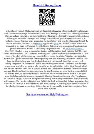 Hamlet: Literary Essay
In the play of Hamlet, Shakespeare sets up three plots of revenge which involve three characters,
each determined to avenge their deceased loved ones. Revenge is essentially a recurring element in
the play and can be noted as an important theme. Revenge is often lead by uncontrolled emotions,
affecting an individual's thoughts and feelings differently and provoking the individual to act
without a reason. The play helps us question the justifiability and benefits of revenge through the
story's individual characters. King Hamlet appears as a ghost and informs Hamlet that he was
murdered in his sleep by Claudius. He tells his son that while he was sleeping, Claudius poured
poison into his ear. Hamlet is shocked by the ghosts words. The...show more content...
(IV.5.135) Claudius is able to manipulate Laertes and Hamlet in a duel, claiming that "Revenge
should have no bounds" (IV.7.128) and promising that Hamlet would be poisoned to death. At this
point of the play, all three sons are committed to avenging their father's deaths. Laertes is also
notified that Ophelia has drowned, further upsetting him, and worsening the current situation. The
three significant characters: Hamlet, Fortinbras, and Laertes each have their own ways of
seeking vengeance, for their father's deaths and obtaining their desires. Fortinbras uses revenge
as an excuse to send in his army to take back the territories his father lost to King Hamlet, which
justifies that he wants some sort of control. Hamlet and Laertes know that their father's have been
wronged. Hamlet suffers from depression, and the kingdom does not know the true reason behind
his father's death, so he is determined to reveal truth and overturn his uncle. Laertes is enraged
about his father and sister's unnecessary death, blaming Hamlet for the cause of it. The play can
be viewed as a tragic story with multiple deaths mainly provoked by members of their own family
and kingdom. They are forced to duel, and fight to the death to honor their father's soul, rather then
to resolve the situation in a civilized way. The motif: revenge is recurring because the characters of
the play feel the need avenge their fathers, they are driven mad by it, as it takes control of their
mind. Their eyes are
Get more content on HelpWriting.net
 