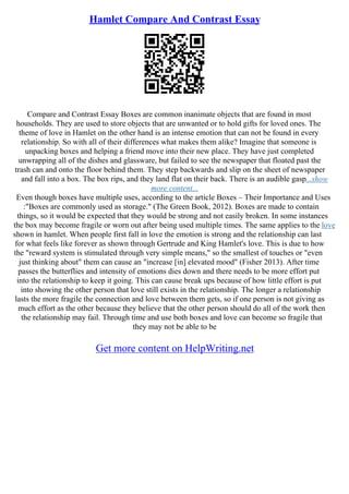 Hamlet Compare And Contrast Essay
Compare and Contrast Essay Boxes are common inanimate objects that are found in most
households. They are used to store objects that are unwanted or to hold gifts for loved ones. The
theme of love in Hamlet on the other hand is an intense emotion that can not be found in every
relationship. So with all of their differences what makes them alike? Imagine that someone is
unpacking boxes and helping a friend move into their new place. They have just completed
unwrapping all of the dishes and glassware, but failed to see the newspaper that floated past the
trash can and onto the floor behind them. They step backwards and slip on the sheet of newspaper
and fall into a box. The box rips, and they land flat on their back. There is an audible gasp...show
more content...
Even though boxes have multiple uses, according to the article Boxes – Their Importance and Uses
:"Boxes are commonly used as storage." (The Green Book, 2012). Boxes are made to contain
things, so it would be expected that they would be strong and not easily broken. In some instances
the box may become fragile or worn out after being used multiple times. The same applies to the love
shown in hamlet. When people first fall in love the emotion is strong and the relationship can last
for what feels like forever as shown through Gertrude and King Hamlet's love. This is due to how
the "reward system is stimulated through very simple means," so the smallest of touches or "even
just thinking about" them can cause an "increase [in] elevated mood" (Fisher 2013). After time
passes the butterflies and intensity of emotions dies down and there needs to be more effort put
into the relationship to keep it going. This can cause break ups because of how little effort is put
into showing the other person that love still exists in the relationship. The longer a relationship
lasts the more fragile the connection and love between them gets, so if one person is not giving as
much effort as the other because they believe that the other person should do all of the work then
the relationship may fail. Through time and use both boxes and love can become so fragile that
they may not be able to be
Get more content on HelpWriting.net
 