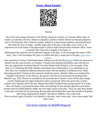 Essay about hamlet
Hamlet
One of the most unique elements of the Hamlet character is that he is so human. Many types of
readers can identify with him. Hamlet is imperfect, and he is fretful. Hamlet has human properties,
and it is his humanity that I intend to explore. Indeed it is these human qualities and imperfections
that make his story so tragic. Another tragic part of the play is the plays irony. Irony is an
important tool in the hands of the playwright to achieve both comical and/or dramatic effect. There
is usually little reason for a tragedy to be funny, so
Shakespeare has used this tool to add more tragedy to the play. I will investigate the nature of this
irony. Also, I will investigate the types of conflict that play a major part in the play...show more
content...
One occurrence of irony I found particularly striking was the fact that Hamlet effectively maneuvers
himself into the same position as Claudius. Claudius had attacked and killed a man who did not
have the opportunity to defend himself, but when Hamlet kills Polonius, is he not guilty of the
same? It is intriguing that both Claudius and Hamlet have killed fathers. It is interesting to see
how these two completely different characters deal with this problem in different ways. Other
interesting parallels I found are the numerous deaths by poison. Hamlet's father was murdered by
Claudius with poison. In the final act, the queen is the first to be poisoned, by drinking from
Hamlet's cup. Then, Hamlet is wounded by the poisoned tip of Laertes' sword. When they change
swords, Hamlet gets the upper hand and Laertes is poisoned. When the queen dies, Laertes
explains all to Hamlet, before he dies. Hamlet then kills Claudius before dying himself. It is ironic
that, as Claudius is poisoned because of his own plotting, he had already signed his own death
warrant when he killed Hamlet's father, the first tragic action of the play. There are only three people
in this play who don't die by poisoning: Rosencrantz and Guildenstern meet their deaths in England,
after being outsmarted by Hamlet. The third is Ophelia, who is drowned.
There are three types of conflict I can identify in the play: 'man versus man', 'man versus nature' and
'man versus
Get more content on HelpWriting.net
 
