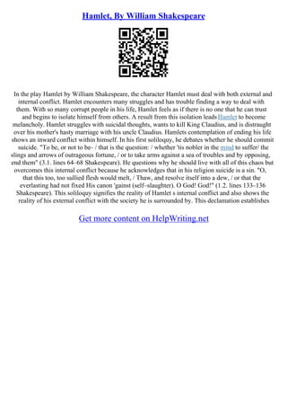 Hamlet, By William Shakespeare
In the play Hamlet by William Shakespeare, the character Hamlet must deal with both external and
internal conflict. Hamlet encounters many struggles and has trouble finding a way to deal with
them. With so many corrupt people in his life, Hamlet feels as if there is no one that he can trust
and begins to isolate himself from others. A result from this isolation leadsHamlet to become
melancholy. Hamlet struggles with suicidal thoughts, wants to kill King Claudius, and is distraught
over his mother's hasty marriage with his uncle Claudius. Hamlets contemplation of ending his life
shows an inward conflict within himself. In his first soliloquy, he debates whether he should commit
suicide. "To be, or not to be– / that is the question: / whether 'tis nobler in the mind to suffer/ the
slings and arrows of outrageous fortune, / or to take arms against a sea of troubles and by opposing,
end them" (3.1. lines 64–68 Shakespeare). He questions why he should live with all of this chaos but
overcomes this internal conflict because he acknowledges that in his religion suicide is a sin. "O,
that this too, too sullied flesh would melt, / Thaw, and resolve itself into a dew, / or that the
everlasting had not fixed His canon 'gainst (self–slaughter). O God! God!" (1.2. lines 133–136
Shakespeare). This soliloquy signifies the reality of Hamlet s internal conflict and also shows the
reality of his external conflict with the society he is surrounded by. This declamation establishes
Get more content on HelpWriting.net
 