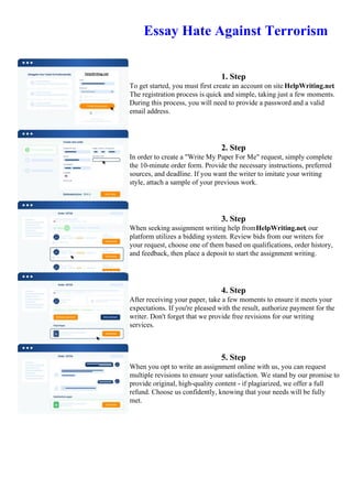 Essay Hate Against Terrorism
1. Step
To get started, you must first create an account on site HelpWriting.net.
The registration process is quick and simple, taking just a few moments.
During this process, you will need to provide a password and a valid
email address.
2. Step
In order to create a "Write My Paper For Me" request, simply complete
the 10-minute order form. Provide the necessary instructions, preferred
sources, and deadline. If you want the writer to imitate your writing
style, attach a sample of your previous work.
3. Step
When seeking assignment writing help fromHelpWriting.net, our
platform utilizes a bidding system. Review bids from our writers for
your request, choose one of them based on qualifications, order history,
and feedback, then place a deposit to start the assignment writing.
4. Step
After receiving your paper, take a few moments to ensure it meets your
expectations. If you're pleased with the result, authorize payment for the
writer. Don't forget that we provide free revisions for our writing
services.
5. Step
When you opt to write an assignment online with us, you can request
multiple revisions to ensure your satisfaction. We stand by our promise to
provide original, high-quality content - if plagiarized, we offer a full
refund. Choose us confidently, knowing that your needs will be fully
met.
Essay Hate Against TerrorismEssay Hate Against Terrorism
 