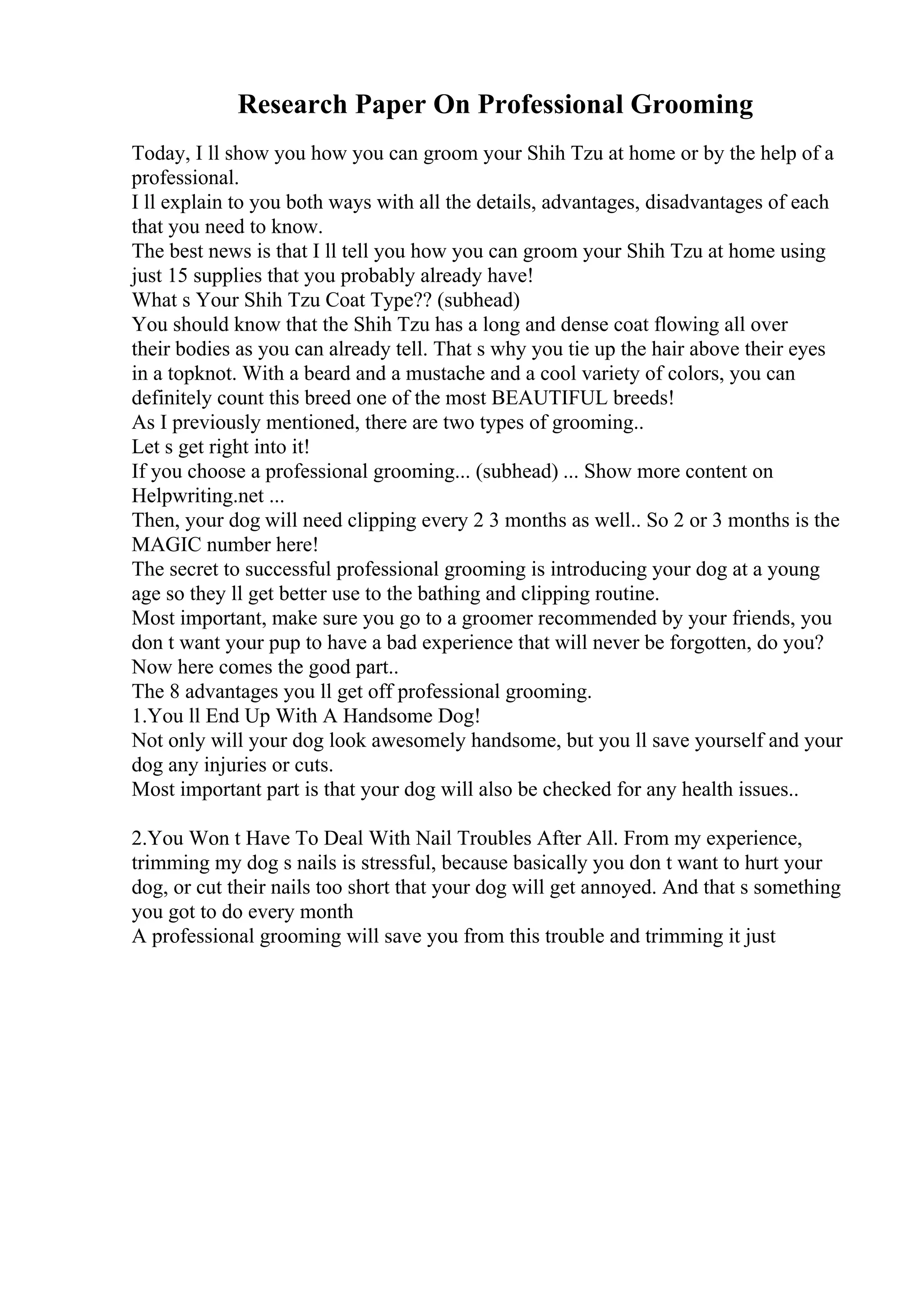 Research Paper On Professional Grooming
Today, I ll show you how you can groom your Shih Tzu at home or by the help of a
professional.
I ll explain to you both ways with all the details, advantages, disadvantages of each
that you need to know.
The best news is that I ll tell you how you can groom your Shih Tzu at home using
just 15 supplies that you probably already have!
What s Your Shih Tzu Coat Type?? (subhead)
You should know that the Shih Tzu has a long and dense coat flowing all over
their bodies as you can already tell. That s why you tie up the hair above their eyes
in a topknot. With a beard and a mustache and a cool variety of colors, you can
definitely count this breed one of the most BEAUTIFUL breeds!
As I previously mentioned, there are two types of grooming..
Let s get right into it!
If you choose a professional grooming... (subhead) ... Show more content on
Helpwriting.net ...
Then, your dog will need clipping every 2 3 months as well.. So 2 or 3 months is the
MAGIC number here!
The secret to successful professional grooming is introducing your dog at a young
age so they ll get better use to the bathing and clipping routine.
Most important, make sure you go to a groomer recommended by your friends, you
don t want your pup to have a bad experience that will never be forgotten, do you?
Now here comes the good part..
The 8 advantages you ll get off professional grooming.
1.You ll End Up With A Handsome Dog!
Not only will your dog look awesomely handsome, but you ll save yourself and your
dog any injuries or cuts.
Most important part is that your dog will also be checked for any health issues..
2.You Won t Have To Deal With Nail Troubles After All. From my experience,
trimming my dog s nails is stressful, because basically you don t want to hurt your
dog, or cut their nails too short that your dog will get annoyed. And that s something
you got to do every month
A professional grooming will save you from this trouble and trimming it just
 