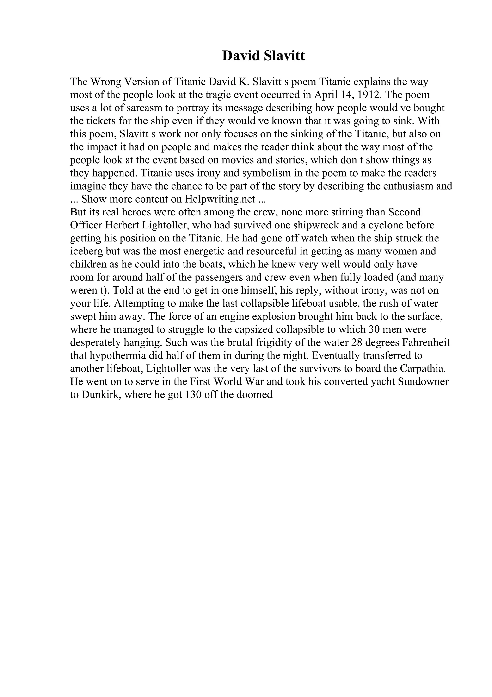 David Slavitt
The Wrong Version of Titanic David K. Slavitt s poem Titanic explains the way
most of the people look at the tragic event occurred in April 14, 1912. The poem
uses a lot of sarcasm to portray its message describing how people would ve bought
the tickets for the ship even if they would ve known that it was going to sink. With
this poem, Slavitt s work not only focuses on the sinking of the Titanic, but also on
the impact it had on people and makes the reader think about the way most of the
people look at the event based on movies and stories, which don t show things as
they happened. Titanic uses irony and symbolism in the poem to make the readers
imagine they have the chance to be part of the story by describing the enthusiasm and
... Show more content on Helpwriting.net ...
But its real heroes were often among the crew, none more stirring than Second
Officer Herbert Lightoller, who had survived one shipwreck and a cyclone before
getting his position on the Titanic. He had gone off watch when the ship struck the
iceberg but was the most energetic and resourceful in getting as many women and
children as he could into the boats, which he knew very well would only have
room for around half of the passengers and crew even when fully loaded (and many
weren t). Told at the end to get in one himself, his reply, without irony, was not on
your life. Attempting to make the last collapsible lifeboat usable, the rush of water
swept him away. The force of an engine explosion brought him back to the surface,
where he managed to struggle to the capsized collapsible to which 30 men were
desperately hanging. Such was the brutal frigidity of the water 28 degrees Fahrenheit
that hypothermia did half of them in during the night. Eventually transferred to
another lifeboat, Lightoller was the very last of the survivors to board the Carpathia.
He went on to serve in the First World War and took his converted yacht Sundowner
to Dunkirk, where he got 130 off the doomed
 