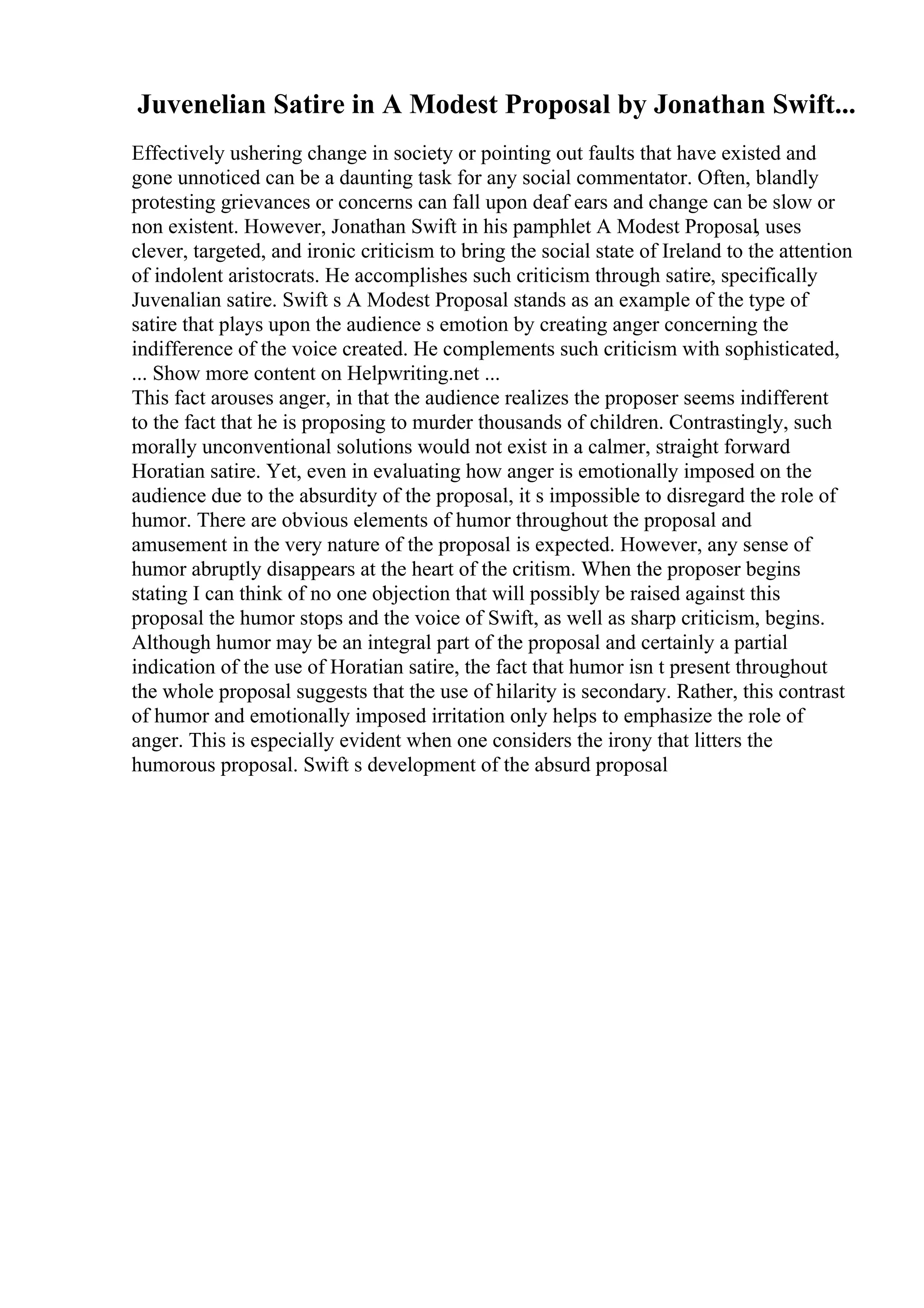 Juvenelian Satire in A Modest Proposal by Jonathan Swift...
Effectively ushering change in society or pointing out faults that have existed and
gone unnoticed can be a daunting task for any social commentator. Often, blandly
protesting grievances or concerns can fall upon deaf ears and change can be slow or
non existent. However, Jonathan Swift in his pamphlet A Modest Proposal, uses
clever, targeted, and ironic criticism to bring the social state of Ireland to the attention
of indolent aristocrats. He accomplishes such criticism through satire, specifically
Juvenalian satire. Swift s A Modest Proposal stands as an example of the type of
satire that plays upon the audience s emotion by creating anger concerning the
indifference of the voice created. He complements such criticism with sophisticated,
... Show more content on Helpwriting.net ...
This fact arouses anger, in that the audience realizes the proposer seems indifferent
to the fact that he is proposing to murder thousands of children. Contrastingly, such
morally unconventional solutions would not exist in a calmer, straight forward
Horatian satire. Yet, even in evaluating how anger is emotionally imposed on the
audience due to the absurdity of the proposal, it s impossible to disregard the role of
humor. There are obvious elements of humor throughout the proposal and
amusement in the very nature of the proposal is expected. However, any sense of
humor abruptly disappears at the heart of the critism. When the proposer begins
stating I can think of no one objection that will possibly be raised against this
proposal the humor stops and the voice of Swift, as well as sharp criticism, begins.
Although humor may be an integral part of the proposal and certainly a partial
indication of the use of Horatian satire, the fact that humor isn t present throughout
the whole proposal suggests that the use of hilarity is secondary. Rather, this contrast
of humor and emotionally imposed irritation only helps to emphasize the role of
anger. This is especially evident when one considers the irony that litters the
humorous proposal. Swift s development of the absurd proposal
 