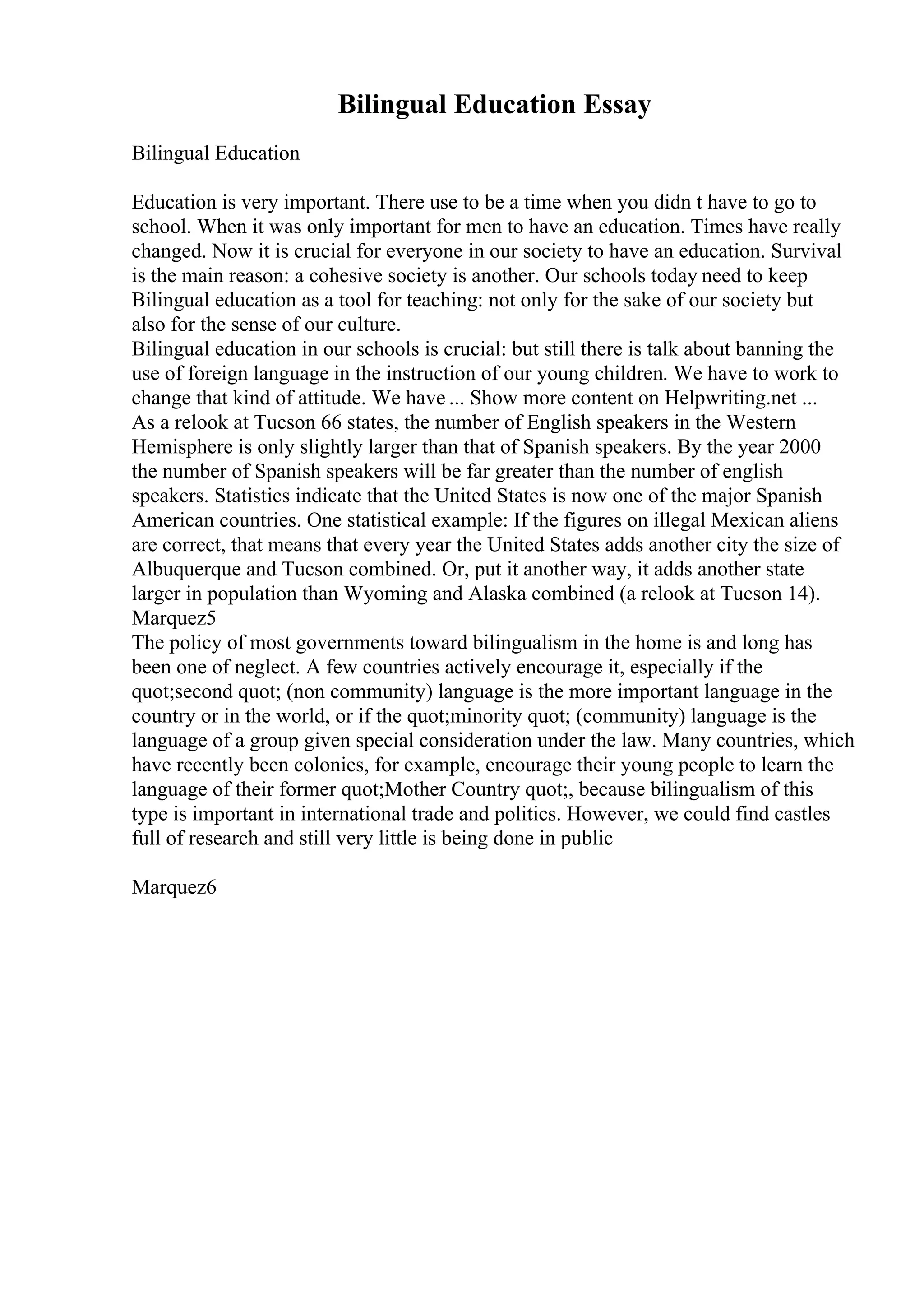 Bilingual Education Essay
Bilingual Education
Education is very important. There use to be a time when you didn t have to go to
school. When it was only important for men to have an education. Times have really
changed. Now it is crucial for everyone in our society to have an education. Survival
is the main reason: a cohesive society is another. Our schools today need to keep
Bilingual education as a tool for teaching: not only for the sake of our society but
also for the sense of our culture.
Bilingual education in our schools is crucial: but still there is talk about banning the
use of foreign language in the instruction of our young children. We have to work to
change that kind of attitude. We have ... Show more content on Helpwriting.net ...
As a relook at Tucson 66 states, the number of English speakers in the Western
Hemisphere is only slightly larger than that of Spanish speakers. By the year 2000
the number of Spanish speakers will be far greater than the number of english
speakers. Statistics indicate that the United States is now one of the major Spanish
American countries. One statistical example: If the figures on illegal Mexican aliens
are correct, that means that every year the United States adds another city the size of
Albuquerque and Tucson combined. Or, put it another way, it adds another state
larger in population than Wyoming and Alaska combined (a relook at Tucson 14).
Marquez5
The policy of most governments toward bilingualism in the home is and long has
been one of neglect. A few countries actively encourage it, especially if the
quot;second quot; (non community) language is the more important language in the
country or in the world, or if the quot;minority quot; (community) language is the
language of a group given special consideration under the law. Many countries, which
have recently been colonies, for example, encourage their young people to learn the
language of their former quot;Mother Country quot;, because bilingualism of this
type is important in international trade and politics. However, we could find castles
full of research and still very little is being done in public
Marquez6
 