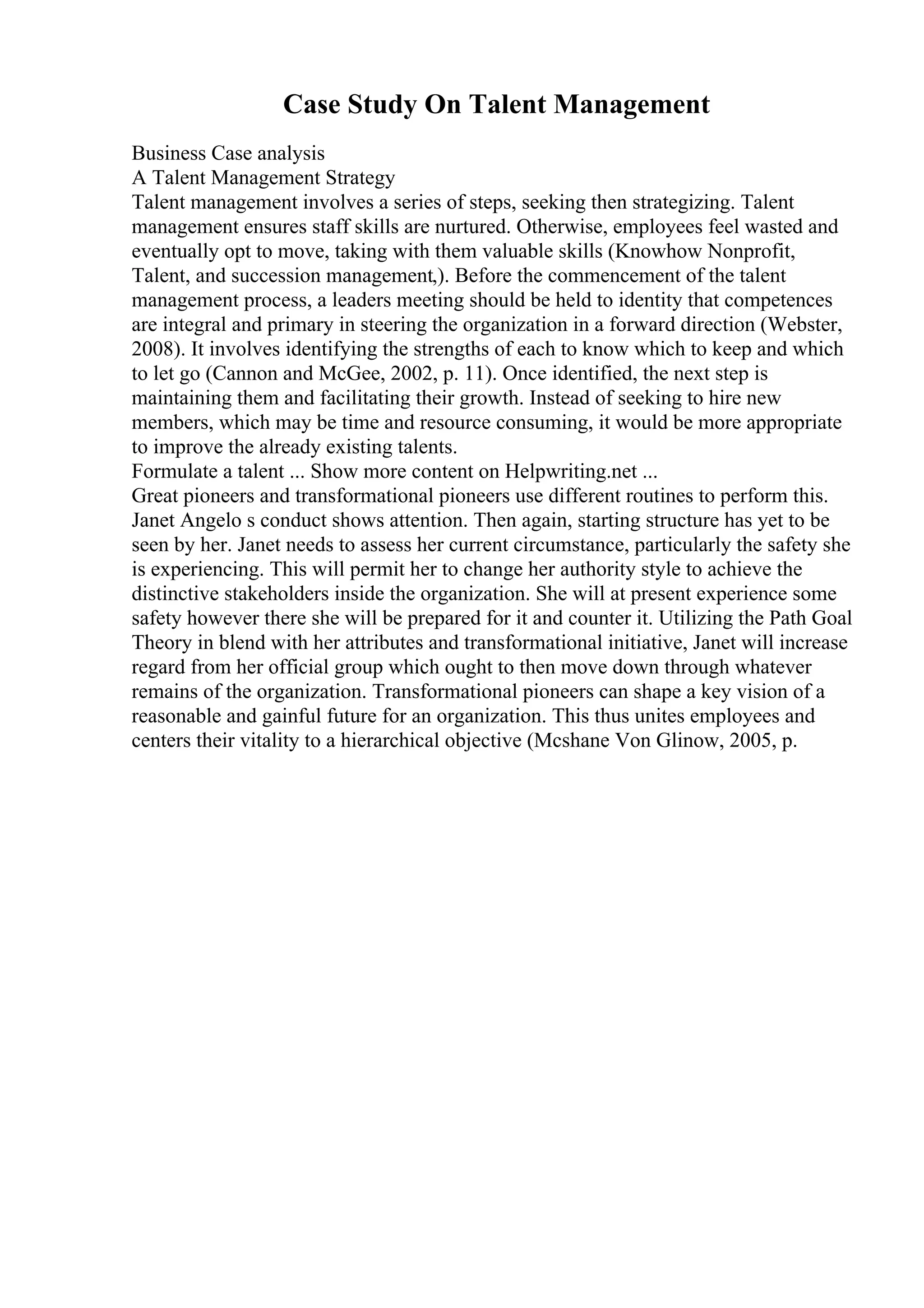 Case Study On Talent Management
Business Case analysis
A Talent Management Strategy
Talent management involves a series of steps, seeking then strategizing. Talent
management ensures staff skills are nurtured. Otherwise, employees feel wasted and
eventually opt to move, taking with them valuable skills (Knowhow Nonprofit,
Talent, and succession management,). Before the commencement of the talent
management process, a leaders meeting should be held to identity that competences
are integral and primary in steering the organization in a forward direction (Webster,
2008). It involves identifying the strengths of each to know which to keep and which
to let go (Cannon and McGee, 2002, p. 11). Once identified, the next step is
maintaining them and facilitating their growth. Instead of seeking to hire new
members, which may be time and resource consuming, it would be more appropriate
to improve the already existing talents.
Formulate a talent ... Show more content on Helpwriting.net ...
Great pioneers and transformational pioneers use different routines to perform this.
Janet Angelo s conduct shows attention. Then again, starting structure has yet to be
seen by her. Janet needs to assess her current circumstance, particularly the safety she
is experiencing. This will permit her to change her authority style to achieve the
distinctive stakeholders inside the organization. She will at present experience some
safety however there she will be prepared for it and counter it. Utilizing the Path Goal
Theory in blend with her attributes and transformational initiative, Janet will increase
regard from her official group which ought to then move down through whatever
remains of the organization. Transformational pioneers can shape a key vision of a
reasonable and gainful future for an organization. This thus unites employees and
centers their vitality to a hierarchical objective (Mcshane Von Glinow, 2005, p.
 