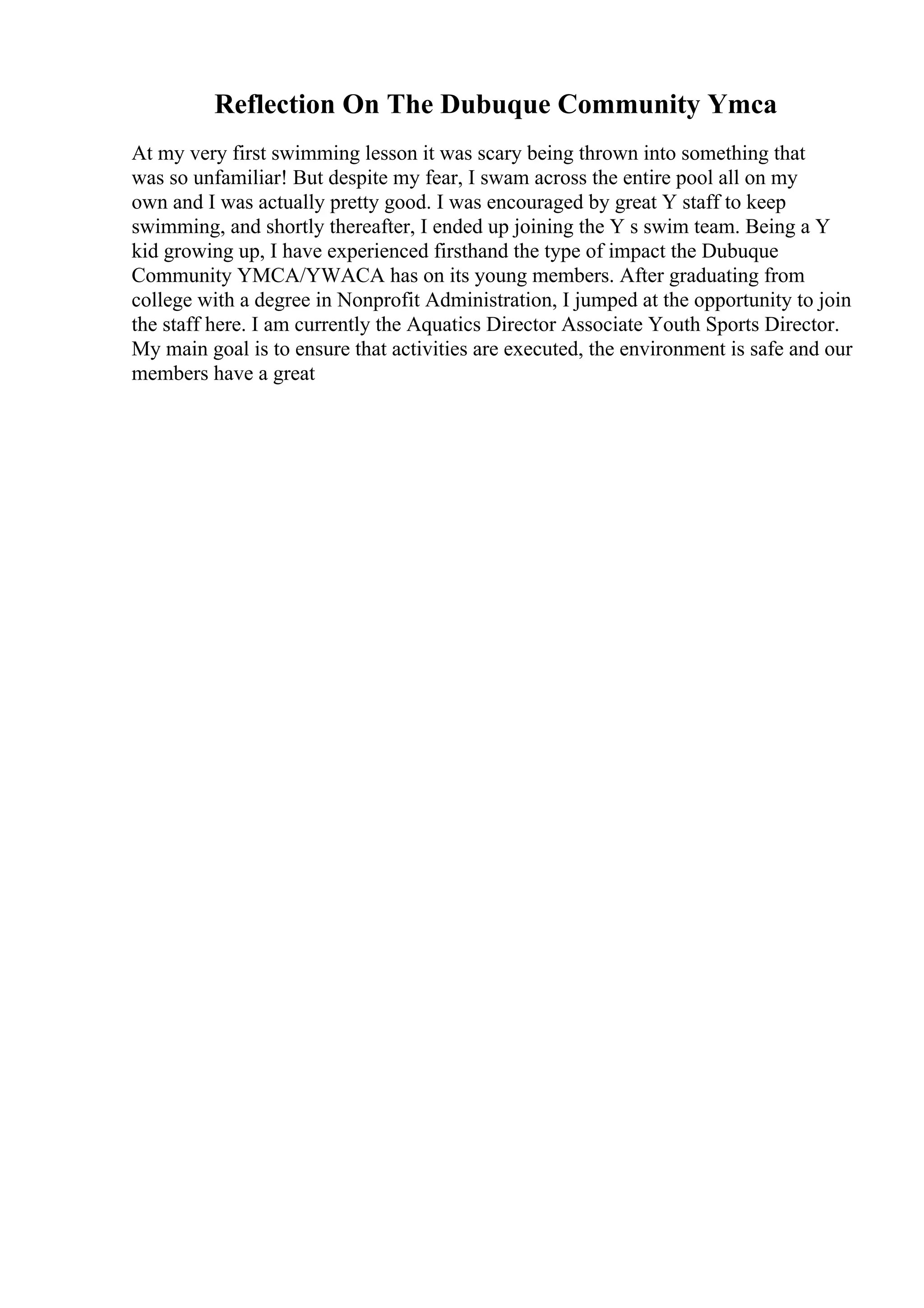 Reflection On The Dubuque Community Ymca
At my very first swimming lesson it was scary being thrown into something that
was so unfamiliar! But despite my fear, I swam across the entire pool all on my
own and I was actually pretty good. I was encouraged by great Y staff to keep
swimming, and shortly thereafter, I ended up joining the Y s swim team. Being a Y
kid growing up, I have experienced firsthand the type of impact the Dubuque
Community YMCA/YWACA has on its young members. After graduating from
college with a degree in Nonprofit Administration, I jumped at the opportunity to join
the staff here. I am currently the Aquatics Director Associate Youth Sports Director.
My main goal is to ensure that activities are executed, the environment is safe and our
members have a great
 