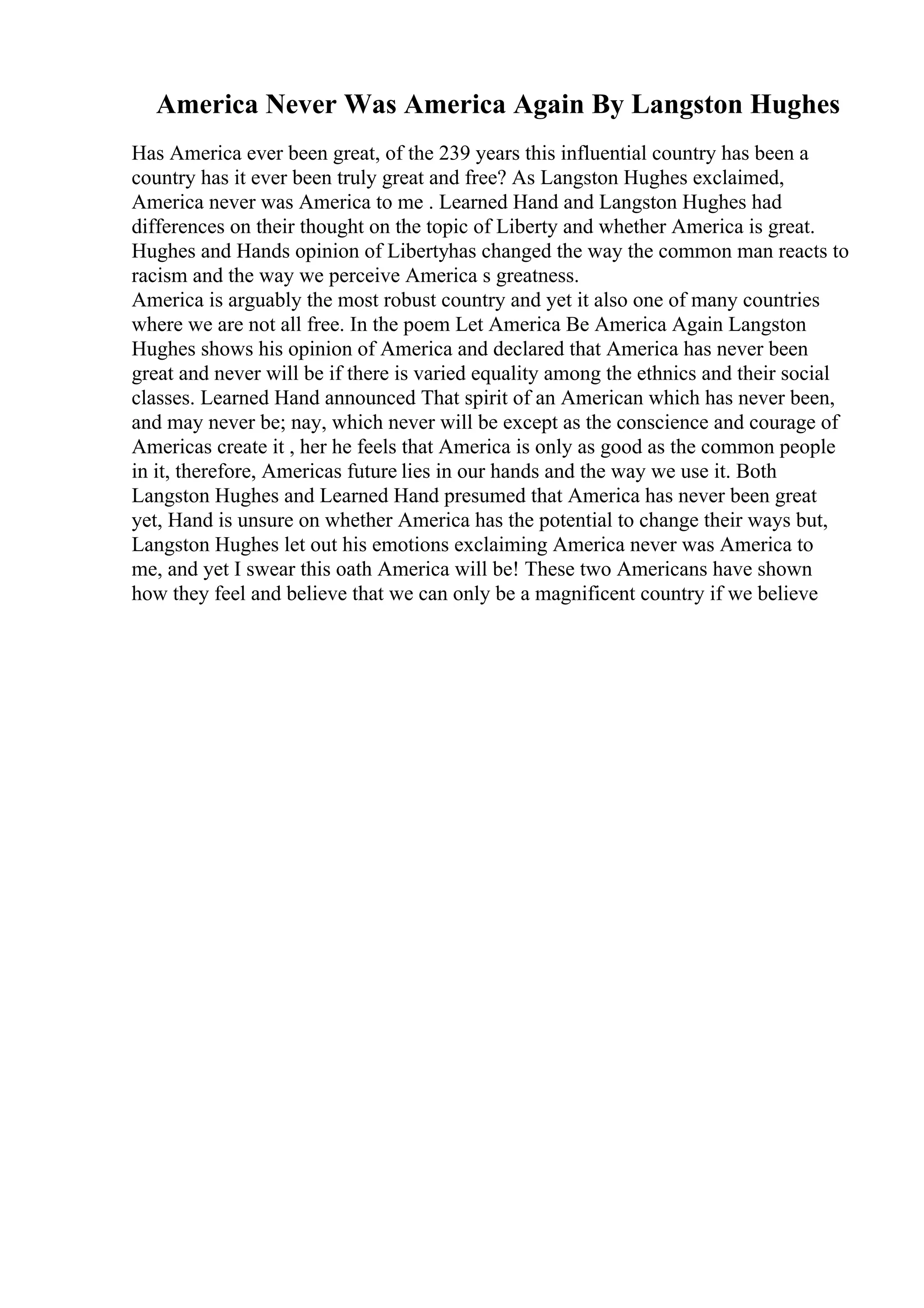 America Never Was America Again By Langston Hughes
Has America ever been great, of the 239 years this influential country has been a
country has it ever been truly great and free? As Langston Hughes exclaimed,
America never was America to me . Learned Hand and Langston Hughes had
differences on their thought on the topic of Liberty and whether America is great.
Hughes and Hands opinion of Libertyhas changed the way the common man reacts to
racism and the way we perceive America s greatness.
America is arguably the most robust country and yet it also one of many countries
where we are not all free. In the poem Let America Be America Again Langston
Hughes shows his opinion of America and declared that America has never been
great and never will be if there is varied equality among the ethnics and their social
classes. Learned Hand announced That spirit of an American which has never been,
and may never be; nay, which never will be except as the conscience and courage of
Americas create it , her he feels that America is only as good as the common people
in it, therefore, Americas future lies in our hands and the way we use it. Both
Langston Hughes and Learned Hand presumed that America has never been great
yet, Hand is unsure on whether America has the potential to change their ways but,
Langston Hughes let out his emotions exclaiming America never was America to
me, and yet I swear this oath America will be! These two Americans have shown
how they feel and believe that we can only be a magnificent country if we believe
 