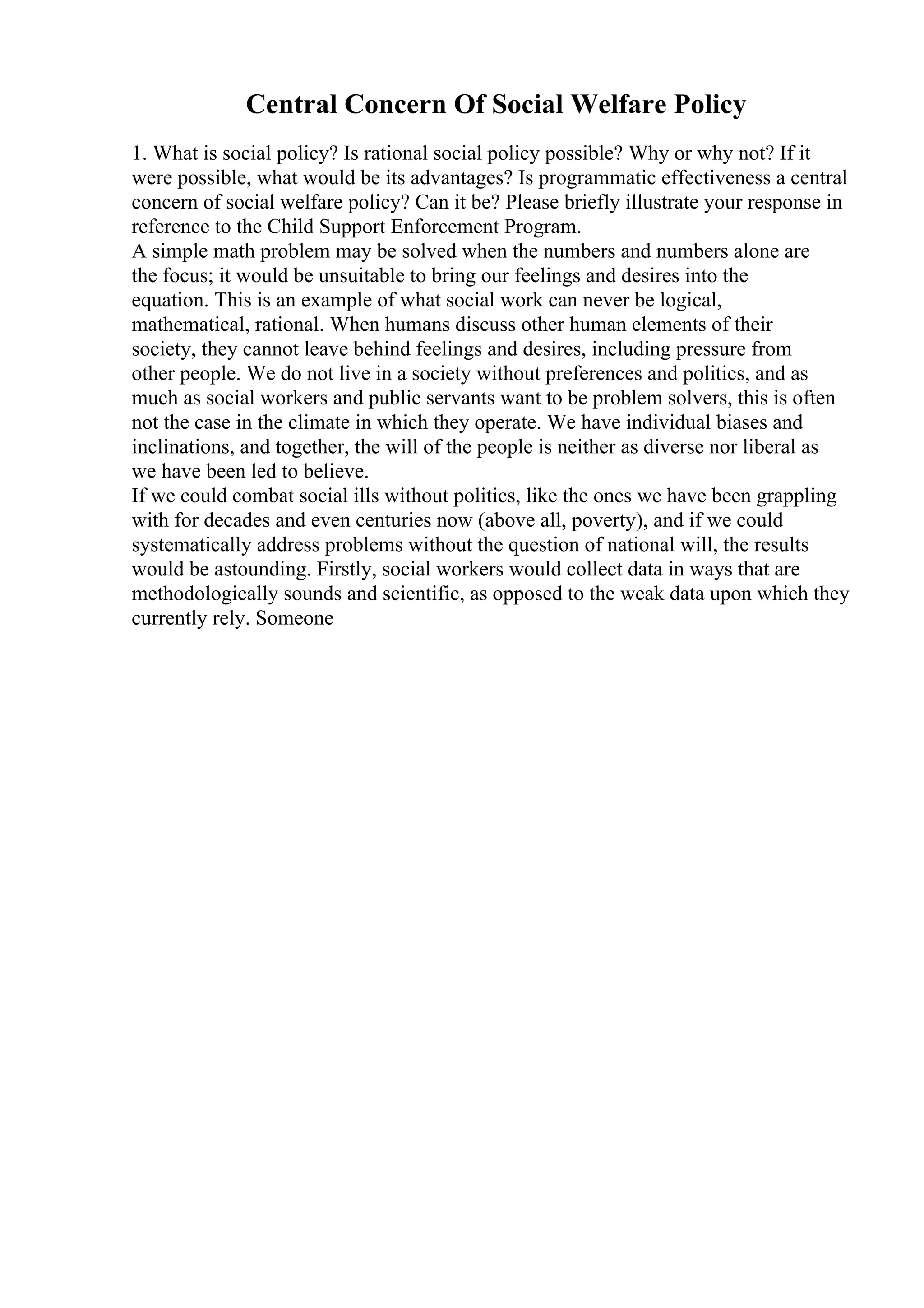Central Concern Of Social Welfare Policy
1. What is social policy? Is rational social policy possible? Why or why not? If it
were possible, what would be its advantages? Is programmatic effectiveness a central
concern of social welfare policy? Can it be? Please briefly illustrate your response in
reference to the Child Support Enforcement Program.
A simple math problem may be solved when the numbers and numbers alone are
the focus; it would be unsuitable to bring our feelings and desires into the
equation. This is an example of what social work can never be logical,
mathematical, rational. When humans discuss other human elements of their
society, they cannot leave behind feelings and desires, including pressure from
other people. We do not live in a society without preferences and politics, and as
much as social workers and public servants want to be problem solvers, this is often
not the case in the climate in which they operate. We have individual biases and
inclinations, and together, the will of the people is neither as diverse nor liberal as
we have been led to believe.
If we could combat social ills without politics, like the ones we have been grappling
with for decades and even centuries now (above all, poverty), and if we could
systematically address problems without the question of national will, the results
would be astounding. Firstly, social workers would collect data in ways that are
methodologically sounds and scientific, as opposed to the weak data upon which they
currently rely. Someone
 