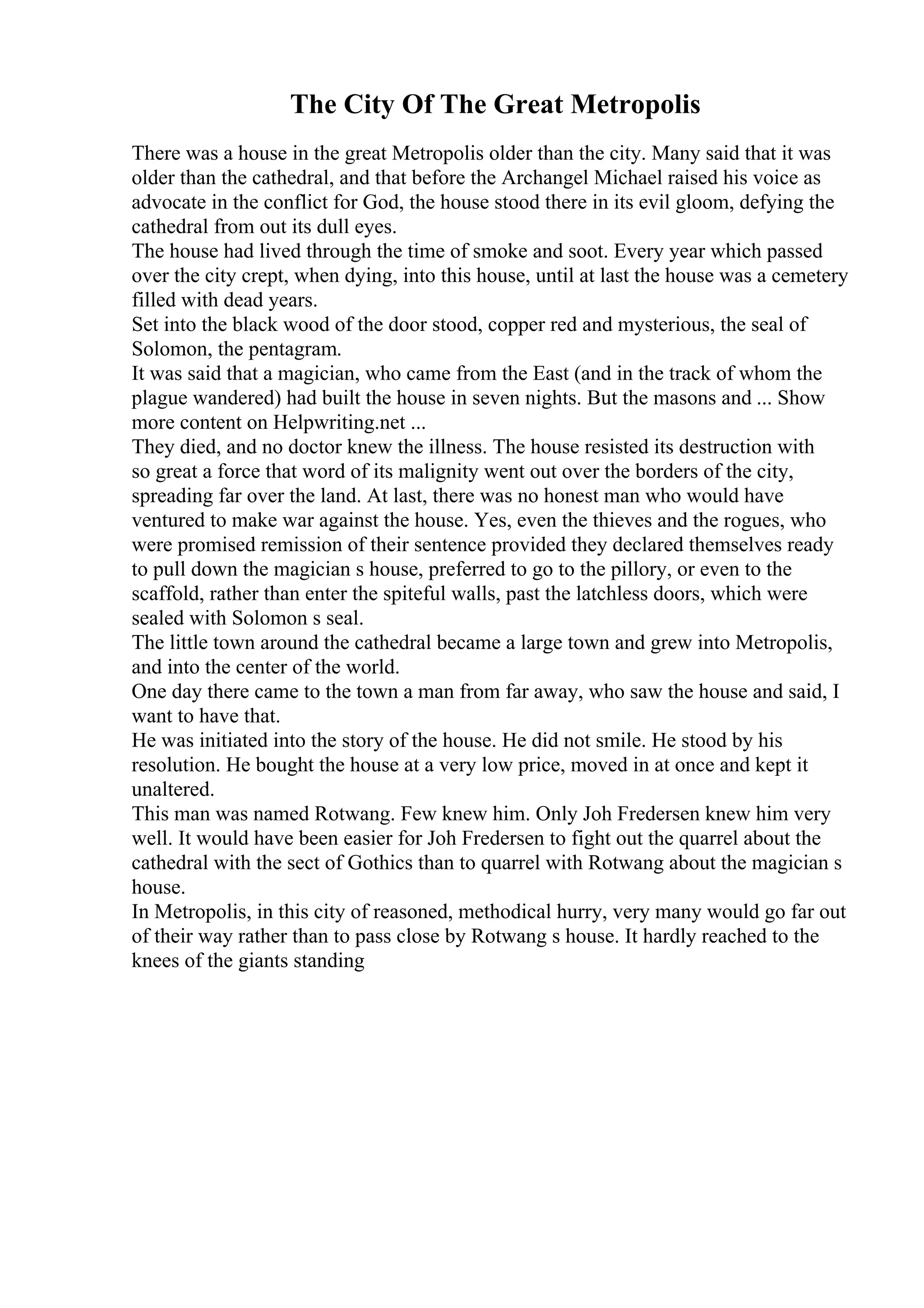 The City Of The Great Metropolis
There was a house in the great Metropolis older than the city. Many said that it was
older than the cathedral, and that before the Archangel Michael raised his voice as
advocate in the conflict for God, the house stood there in its evil gloom, defying the
cathedral from out its dull eyes.
The house had lived through the time of smoke and soot. Every year which passed
over the city crept, when dying, into this house, until at last the house was a cemetery
filled with dead years.
Set into the black wood of the door stood, copper red and mysterious, the seal of
Solomon, the pentagram.
It was said that a magician, who came from the East (and in the track of whom the
plague wandered) had built the house in seven nights. But the masons and ... Show
more content on Helpwriting.net ...
They died, and no doctor knew the illness. The house resisted its destruction with
so great a force that word of its malignity went out over the borders of the city,
spreading far over the land. At last, there was no honest man who would have
ventured to make war against the house. Yes, even the thieves and the rogues, who
were promised remission of their sentence provided they declared themselves ready
to pull down the magician s house, preferred to go to the pillory, or even to the
scaffold, rather than enter the spiteful walls, past the latchless doors, which were
sealed with Solomon s seal.
The little town around the cathedral became a large town and grew into Metropolis,
and into the center of the world.
One day there came to the town a man from far away, who saw the house and said, I
want to have that.
He was initiated into the story of the house. He did not smile. He stood by his
resolution. He bought the house at a very low price, moved in at once and kept it
unaltered.
This man was named Rotwang. Few knew him. Only Joh Fredersen knew him very
well. It would have been easier for Joh Fredersen to fight out the quarrel about the
cathedral with the sect of Gothics than to quarrel with Rotwang about the magician s
house.
In Metropolis, in this city of reasoned, methodical hurry, very many would go far out
of their way rather than to pass close by Rotwang s house. It hardly reached to the
knees of the giants standing
 