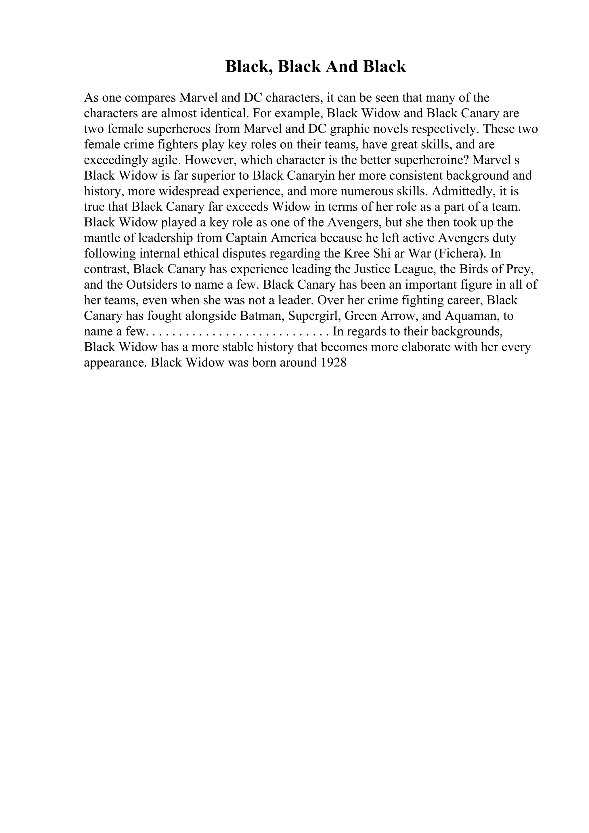 Black, Black And Black
As one compares Marvel and DC characters, it can be seen that many of the
characters are almost identical. For example, Black Widow and Black Canary are
two female superheroes from Marvel and DC graphic novels respectively. These two
female crime fighters play key roles on their teams, have great skills, and are
exceedingly agile. However, which character is the better superheroine? Marvel s
Black Widow is far superior to Black Canaryin her more consistent background and
history, more widespread experience, and more numerous skills. Admittedly, it is
true that Black Canary far exceeds Widow in terms of her role as a part of a team.
Black Widow played a key role as one of the Avengers, but she then took up the
mantle of leadership from Captain America because he left active Avengers duty
following internal ethical disputes regarding the Kree Shi ar War (Fichera). In
contrast, Black Canary has experience leading the Justice League, the Birds of Prey,
and the Outsiders to name a few. Black Canary has been an important figure in all of
her teams, even when she was not a leader. Over her crime fighting career, Black
Canary has fought alongside Batman, Supergirl, Green Arrow, and Aquaman, to
name a few. . . . . . . . . . . . . . . . . . . . . . . . . . . . In regards to their backgrounds,
Black Widow has a more stable history that becomes more elaborate with her every
appearance. Black Widow was born around 1928
 