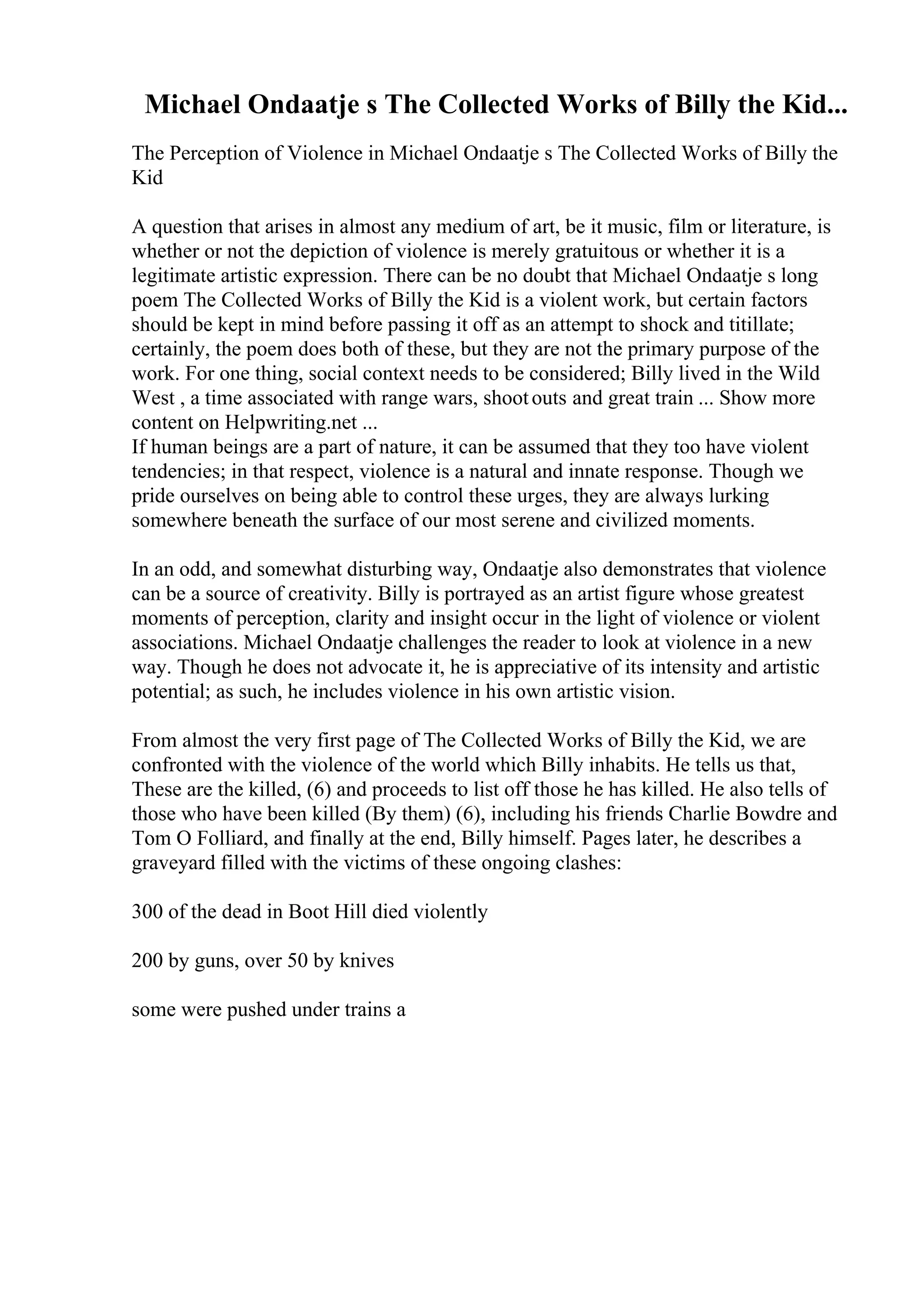 Michael Ondaatje s The Collected Works of Billy the Kid...
The Perception of Violence in Michael Ondaatje s The Collected Works of Billy the
Kid
A question that arises in almost any medium of art, be it music, film or literature, is
whether or not the depiction of violence is merely gratuitous or whether it is a
legitimate artistic expression. There can be no doubt that Michael Ondaatje s long
poem The Collected Works of Billy the Kid is a violent work, but certain factors
should be kept in mind before passing it off as an attempt to shock and titillate;
certainly, the poem does both of these, but they are not the primary purpose of the
work. For one thing, social context needs to be considered; Billy lived in the Wild
West , a time associated with range wars, shootouts and great train ... Show more
content on Helpwriting.net ...
If human beings are a part of nature, it can be assumed that they too have violent
tendencies; in that respect, violence is a natural and innate response. Though we
pride ourselves on being able to control these urges, they are always lurking
somewhere beneath the surface of our most serene and civilized moments.
In an odd, and somewhat disturbing way, Ondaatje also demonstrates that violence
can be a source of creativity. Billy is portrayed as an artist figure whose greatest
moments of perception, clarity and insight occur in the light of violence or violent
associations. Michael Ondaatje challenges the reader to look at violence in a new
way. Though he does not advocate it, he is appreciative of its intensity and artistic
potential; as such, he includes violence in his own artistic vision.
From almost the very first page of The Collected Works of Billy the Kid, we are
confronted with the violence of the world which Billy inhabits. He tells us that,
These are the killed, (6) and proceeds to list off those he has killed. He also tells of
those who have been killed (By them) (6), including his friends Charlie Bowdre and
Tom O Folliard, and finally at the end, Billy himself. Pages later, he describes a
graveyard filled with the victims of these ongoing clashes:
300 of the dead in Boot Hill died violently
200 by guns, over 50 by knives
some were pushed under trains a
 