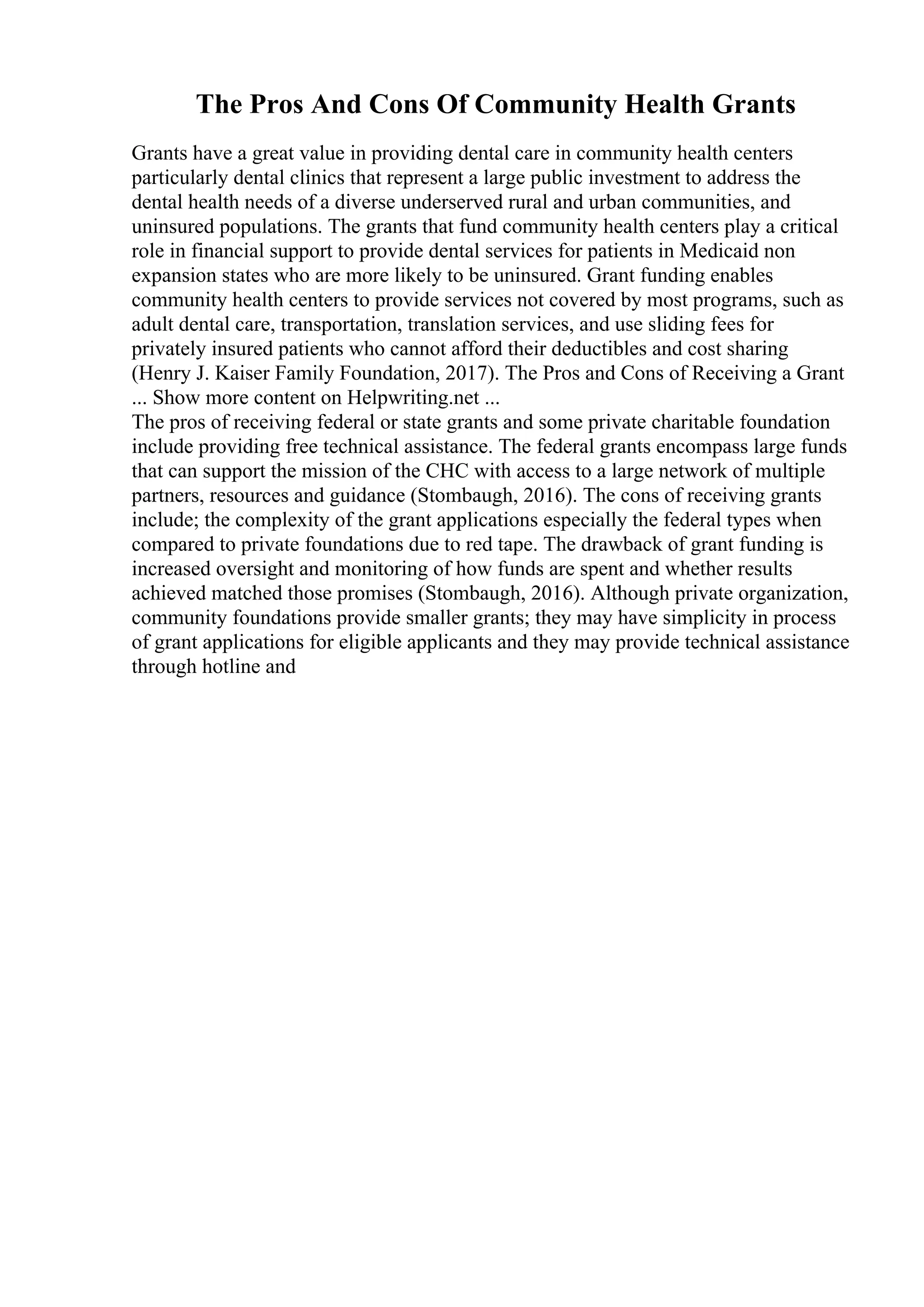 The Pros And Cons Of Community Health Grants
Grants have a great value in providing dental care in community health centers
particularly dental clinics that represent a large public investment to address the
dental health needs of a diverse underserved rural and urban communities, and
uninsured populations. The grants that fund community health centers play a critical
role in financial support to provide dental services for patients in Medicaid non
expansion states who are more likely to be uninsured. Grant funding enables
community health centers to provide services not covered by most programs, such as
adult dental care, transportation, translation services, and use sliding fees for
privately insured patients who cannot afford their deductibles and cost sharing
(Henry J. Kaiser Family Foundation, 2017). The Pros and Cons of Receiving a Grant
... Show more content on Helpwriting.net ...
The pros of receiving federal or state grants and some private charitable foundation
include providing free technical assistance. The federal grants encompass large funds
that can support the mission of the CHC with access to a large network of multiple
partners, resources and guidance (Stombaugh, 2016). The cons of receiving grants
include; the complexity of the grant applications especially the federal types when
compared to private foundations due to red tape. The drawback of grant funding is
increased oversight and monitoring of how funds are spent and whether results
achieved matched those promises (Stombaugh, 2016). Although private organization,
community foundations provide smaller grants; they may have simplicity in process
of grant applications for eligible applicants and they may provide technical assistance
through hotline and
 