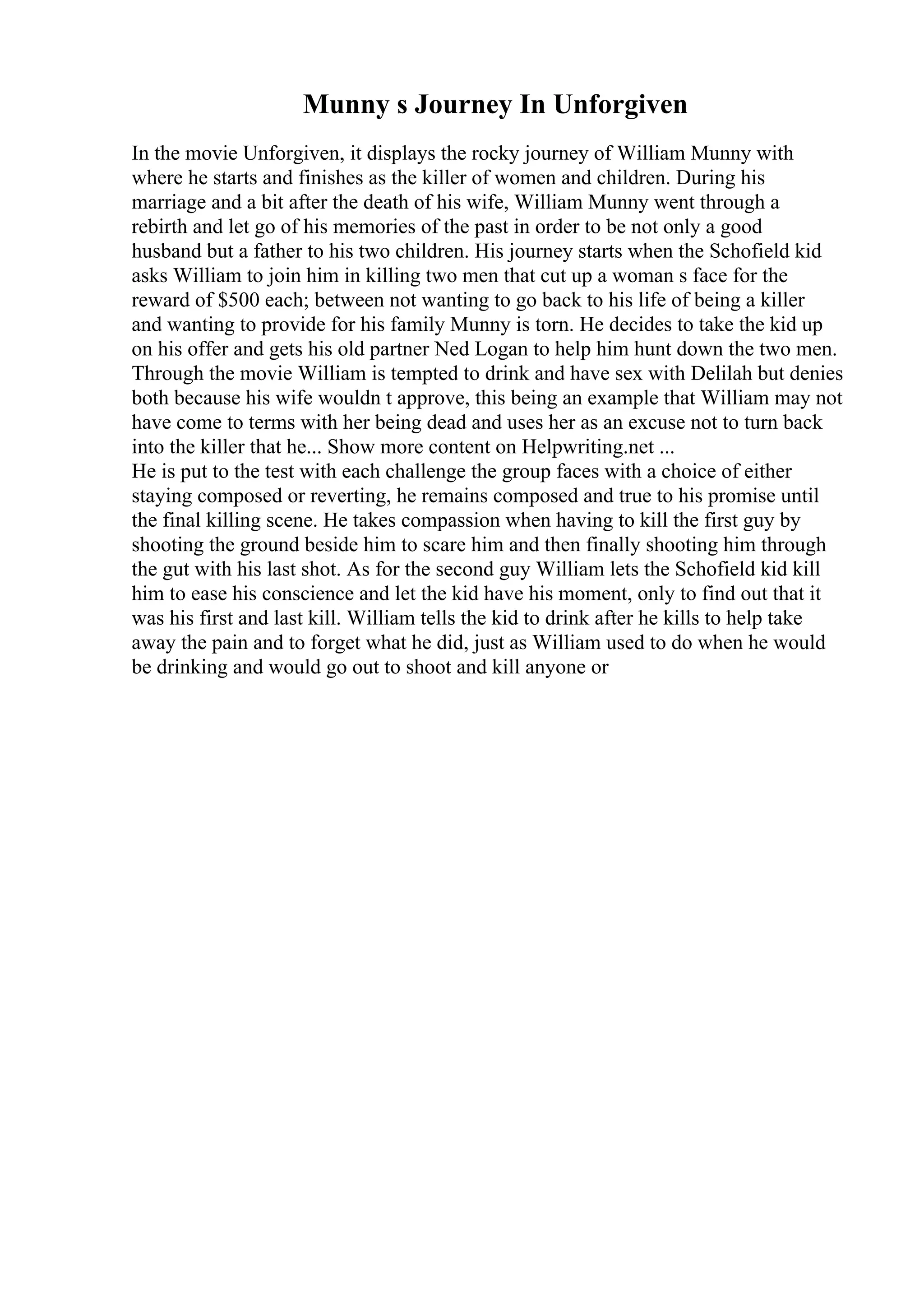Munny s Journey In Unforgiven
In the movie Unforgiven, it displays the rocky journey of William Munny with
where he starts and finishes as the killer of women and children. During his
marriage and a bit after the death of his wife, William Munny went through a
rebirth and let go of his memories of the past in order to be not only a good
husband but a father to his two children. His journey starts when the Schofield kid
asks William to join him in killing two men that cut up a woman s face for the
reward of $500 each; between not wanting to go back to his life of being a killer
and wanting to provide for his family Munny is torn. He decides to take the kid up
on his offer and gets his old partner Ned Logan to help him hunt down the two men.
Through the movie William is tempted to drink and have sex with Delilah but denies
both because his wife wouldn t approve, this being an example that William may not
have come to terms with her being dead and uses her as an excuse not to turn back
into the killer that he... Show more content on Helpwriting.net ...
He is put to the test with each challenge the group faces with a choice of either
staying composed or reverting, he remains composed and true to his promise until
the final killing scene. He takes compassion when having to kill the first guy by
shooting the ground beside him to scare him and then finally shooting him through
the gut with his last shot. As for the second guy William lets the Schofield kid kill
him to ease his conscience and let the kid have his moment, only to find out that it
was his first and last kill. William tells the kid to drink after he kills to help take
away the pain and to forget what he did, just as William used to do when he would
be drinking and would go out to shoot and kill anyone or
 