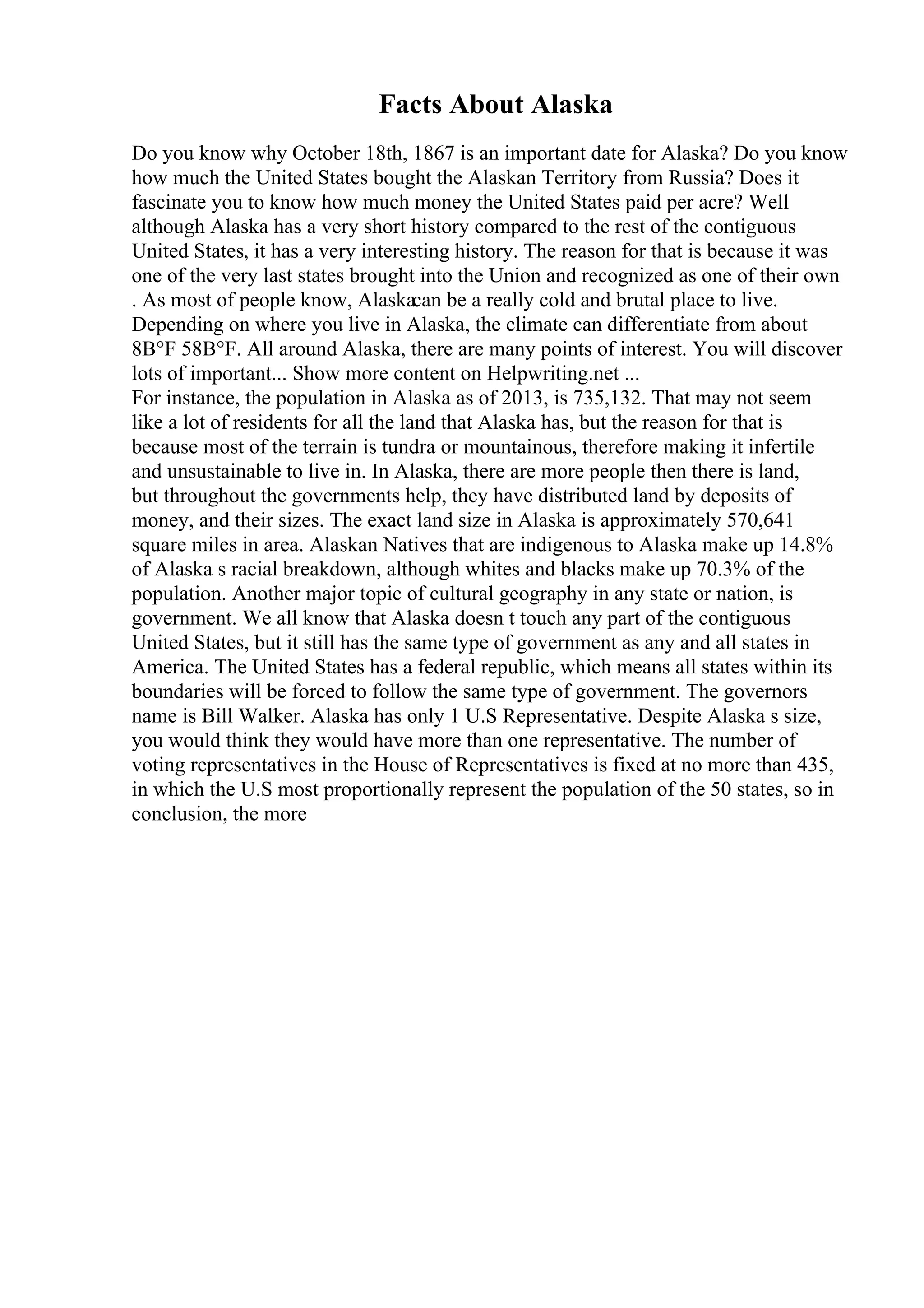 Facts About Alaska
Do you know why October 18th, 1867 is an important date for Alaska? Do you know
how much the United States bought the Alaskan Territory from Russia? Does it
fascinate you to know how much money the United States paid per acre? Well
although Alaska has a very short history compared to the rest of the contiguous
United States, it has a very interesting history. The reason for that is because it was
one of the very last states brought into the Union and recognized as one of their own
. As most of people know, Alaskacan be a really cold and brutal place to live.
Depending on where you live in Alaska, the climate can differentiate from about
8В°F 58В°F. All around Alaska, there are many points of interest. You will discover
lots of important... Show more content on Helpwriting.net ...
For instance, the population in Alaska as of 2013, is 735,132. That may not seem
like a lot of residents for all the land that Alaska has, but the reason for that is
because most of the terrain is tundra or mountainous, therefore making it infertile
and unsustainable to live in. In Alaska, there are more people then there is land,
but throughout the governments help, they have distributed land by deposits of
money, and their sizes. The exact land size in Alaska is approximately 570,641
square miles in area. Alaskan Natives that are indigenous to Alaska make up 14.8%
of Alaska s racial breakdown, although whites and blacks make up 70.3% of the
population. Another major topic of cultural geography in any state or nation, is
government. We all know that Alaska doesn t touch any part of the contiguous
United States, but it still has the same type of government as any and all states in
America. The United States has a federal republic, which means all states within its
boundaries will be forced to follow the same type of government. The governors
name is Bill Walker. Alaska has only 1 U.S Representative. Despite Alaska s size,
you would think they would have more than one representative. The number of
voting representatives in the House of Representatives is fixed at no more than 435,
in which the U.S most proportionally represent the population of the 50 states, so in
conclusion, the more
 