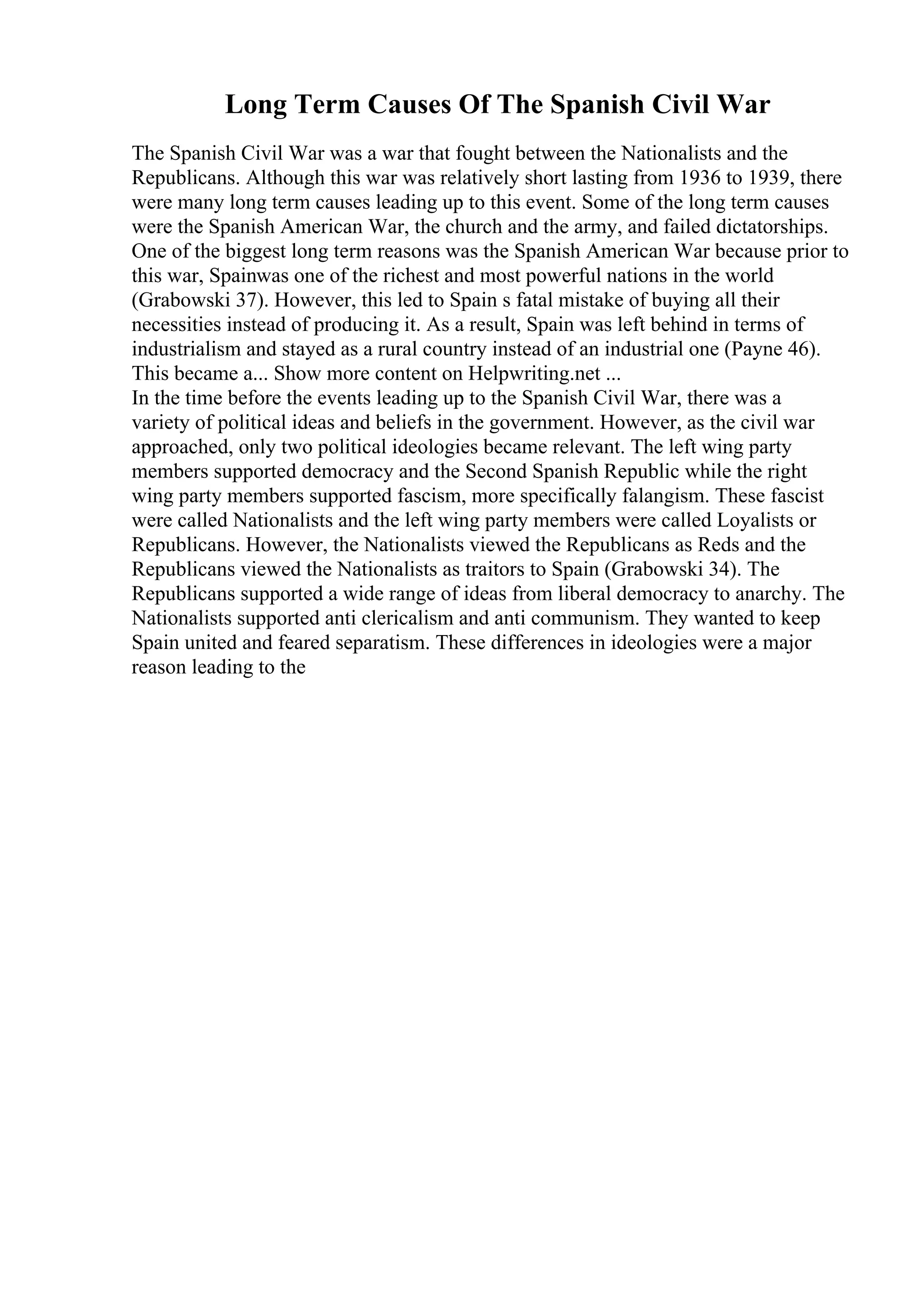 Long Term Causes Of The Spanish Civil War
The Spanish Civil War was a war that fought between the Nationalists and the
Republicans. Although this war was relatively short lasting from 1936 to 1939, there
were many long term causes leading up to this event. Some of the long term causes
were the Spanish American War, the church and the army, and failed dictatorships.
One of the biggest long term reasons was the Spanish American War because prior to
this war, Spainwas one of the richest and most powerful nations in the world
(Grabowski 37). However, this led to Spain s fatal mistake of buying all their
necessities instead of producing it. As a result, Spain was left behind in terms of
industrialism and stayed as a rural country instead of an industrial one (Payne 46).
This became a... Show more content on Helpwriting.net ...
In the time before the events leading up to the Spanish Civil War, there was a
variety of political ideas and beliefs in the government. However, as the civil war
approached, only two political ideologies became relevant. The left wing party
members supported democracy and the Second Spanish Republic while the right
wing party members supported fascism, more specifically falangism. These fascist
were called Nationalists and the left wing party members were called Loyalists or
Republicans. However, the Nationalists viewed the Republicans as Reds and the
Republicans viewed the Nationalists as traitors to Spain (Grabowski 34). The
Republicans supported a wide range of ideas from liberal democracy to anarchy. The
Nationalists supported anti clericalism and anti communism. They wanted to keep
Spain united and feared separatism. These differences in ideologies were a major
reason leading to the
 