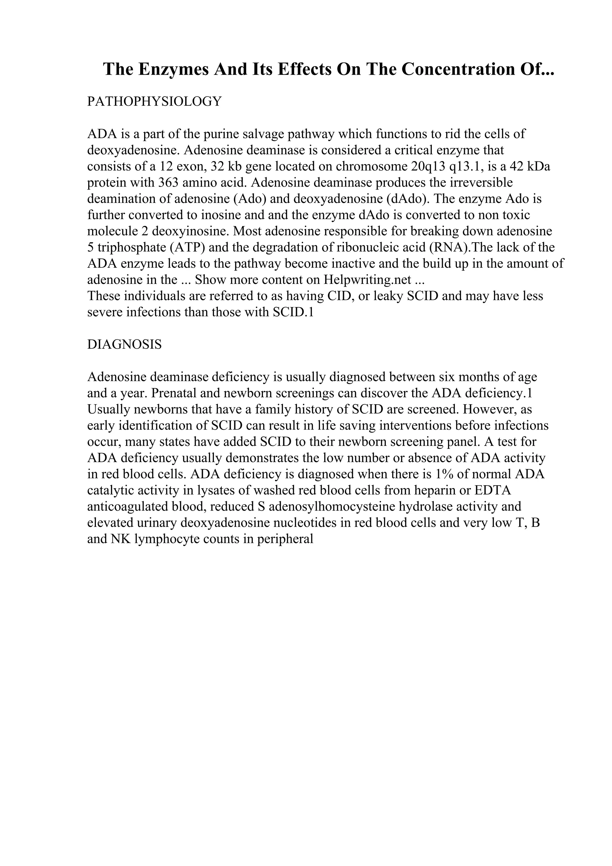 The Enzymes And Its Effects On The Concentration Of...
PATHOPHYSIOLOGY
ADA is a part of the purine salvage pathway which functions to rid the cells of
deoxyadenosine. Adenosine deaminase is considered a critical enzyme that
consists of a 12 exon, 32 kb gene located on chromosome 20q13 q13.1, is a 42 kDa
protein with 363 amino acid. Adenosine deaminase produces the irreversible
deamination of adenosine (Ado) and deoxyadenosine (dAdo). The enzyme Ado is
further converted to inosine and and the enzyme dAdo is converted to non toxic
molecule 2 deoxyinosine. Most adenosine responsible for breaking down adenosine
5 triphosphate (ATP) and the degradation of ribonucleic acid (RNA).The lack of the
ADA enzyme leads to the pathway become inactive and the build up in the amount of
adenosine in the ... Show more content on Helpwriting.net ...
These individuals are referred to as having CID, or leaky SCID and may have less
severe infections than those with SCID.1
DIAGNOSIS
Adenosine deaminase deficiency is usually diagnosed between six months of age
and a year. Prenatal and newborn screenings can discover the ADA deficiency.1
Usually newborns that have a family history of SCID are screened. However, as
early identification of SCID can result in life saving interventions before infections
occur, many states have added SCID to their newborn screening panel. A test for
ADA deficiency usually demonstrates the low number or absence of ADA activity
in red blood cells. ADA deficiency is diagnosed when there is 1% of normal ADA
catalytic activity in lysates of washed red blood cells from heparin or EDTA
anticoagulated blood, reduced S adenosylhomocysteine hydrolase activity and
elevated urinary deoxyadenosine nucleotides in red blood cells and very low T, B
and NK lymphocyte counts in peripheral
 