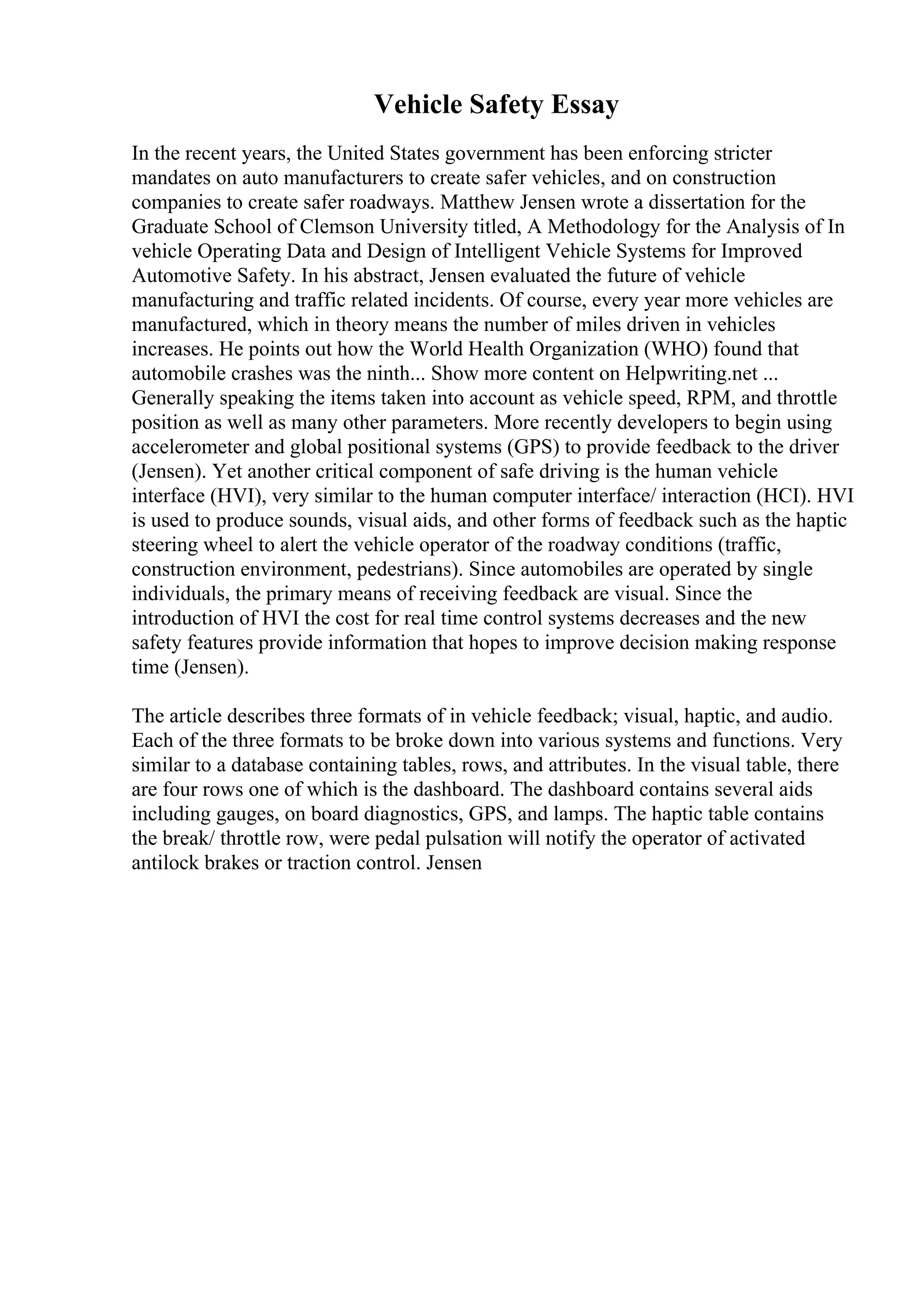Vehicle Safety Essay
In the recent years, the United States government has been enforcing stricter
mandates on auto manufacturers to create safer vehicles, and on construction
companies to create safer roadways. Matthew Jensen wrote a dissertation for the
Graduate School of Clemson University titled, A Methodology for the Analysis of In
vehicle Operating Data and Design of Intelligent Vehicle Systems for Improved
Automotive Safety. In his abstract, Jensen evaluated the future of vehicle
manufacturing and traffic related incidents. Of course, every year more vehicles are
manufactured, which in theory means the number of miles driven in vehicles
increases. He points out how the World Health Organization (WHO) found that
automobile crashes was the ninth... Show more content on Helpwriting.net ...
Generally speaking the items taken into account as vehicle speed, RPM, and throttle
position as well as many other parameters. More recently developers to begin using
accelerometer and global positional systems (GPS) to provide feedback to the driver
(Jensen). Yet another critical component of safe driving is the human vehicle
interface (HVI), very similar to the human computer interface/ interaction (HCI). HVI
is used to produce sounds, visual aids, and other forms of feedback such as the haptic
steering wheel to alert the vehicle operator of the roadway conditions (traffic,
construction environment, pedestrians). Since automobiles are operated by single
individuals, the primary means of receiving feedback are visual. Since the
introduction of HVI the cost for real time control systems decreases and the new
safety features provide information that hopes to improve decision making response
time (Jensen).
The article describes three formats of in vehicle feedback; visual, haptic, and audio.
Each of the three formats to be broke down into various systems and functions. Very
similar to a database containing tables, rows, and attributes. In the visual table, there
are four rows one of which is the dashboard. The dashboard contains several aids
including gauges, on board diagnostics, GPS, and lamps. The haptic table contains
the break/ throttle row, were pedal pulsation will notify the operator of activated
antilock brakes or traction control. Jensen
 