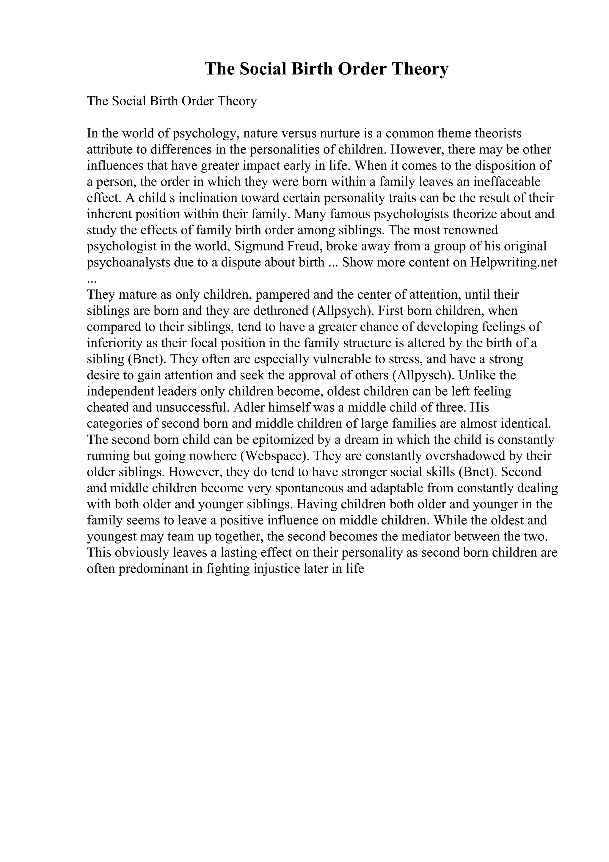 The Social Birth Order Theory
The Social Birth Order Theory
In the world of psychology, nature versus nurture is a common theme theorists
attribute to differences in the personalities of children. However, there may be other
influences that have greater impact early in life. When it comes to the disposition of
a person, the order in which they were born within a family leaves an ineffaceable
effect. A child s inclination toward certain personality traits can be the result of their
inherent position within their family. Many famous psychologists theorize about and
study the effects of family birth order among siblings. The most renowned
psychologist in the world, Sigmund Freud, broke away from a group of his original
psychoanalysts due to a dispute about birth ... Show more content on Helpwriting.net
...
They mature as only children, pampered and the center of attention, until their
siblings are born and they are dethroned (Allpsych). First born children, when
compared to their siblings, tend to have a greater chance of developing feelings of
inferiority as their focal position in the family structure is altered by the birth of a
sibling (Bnet). They often are especially vulnerable to stress, and have a strong
desire to gain attention and seek the approval of others (Allpysch). Unlike the
independent leaders only children become, oldest children can be left feeling
cheated and unsuccessful. Adler himself was a middle child of three. His
categories of second born and middle children of large families are almost identical.
The second born child can be epitomized by a dream in which the child is constantly
running but going nowhere (Webspace). They are constantly overshadowed by their
older siblings. However, they do tend to have stronger social skills (Bnet). Second
and middle children become very spontaneous and adaptable from constantly dealing
with both older and younger siblings. Having children both older and younger in the
family seems to leave a positive influence on middle children. While the oldest and
youngest may team up together, the second becomes the mediator between the two.
This obviously leaves a lasting effect on their personality as second born children are
often predominant in fighting injustice later in life
 
