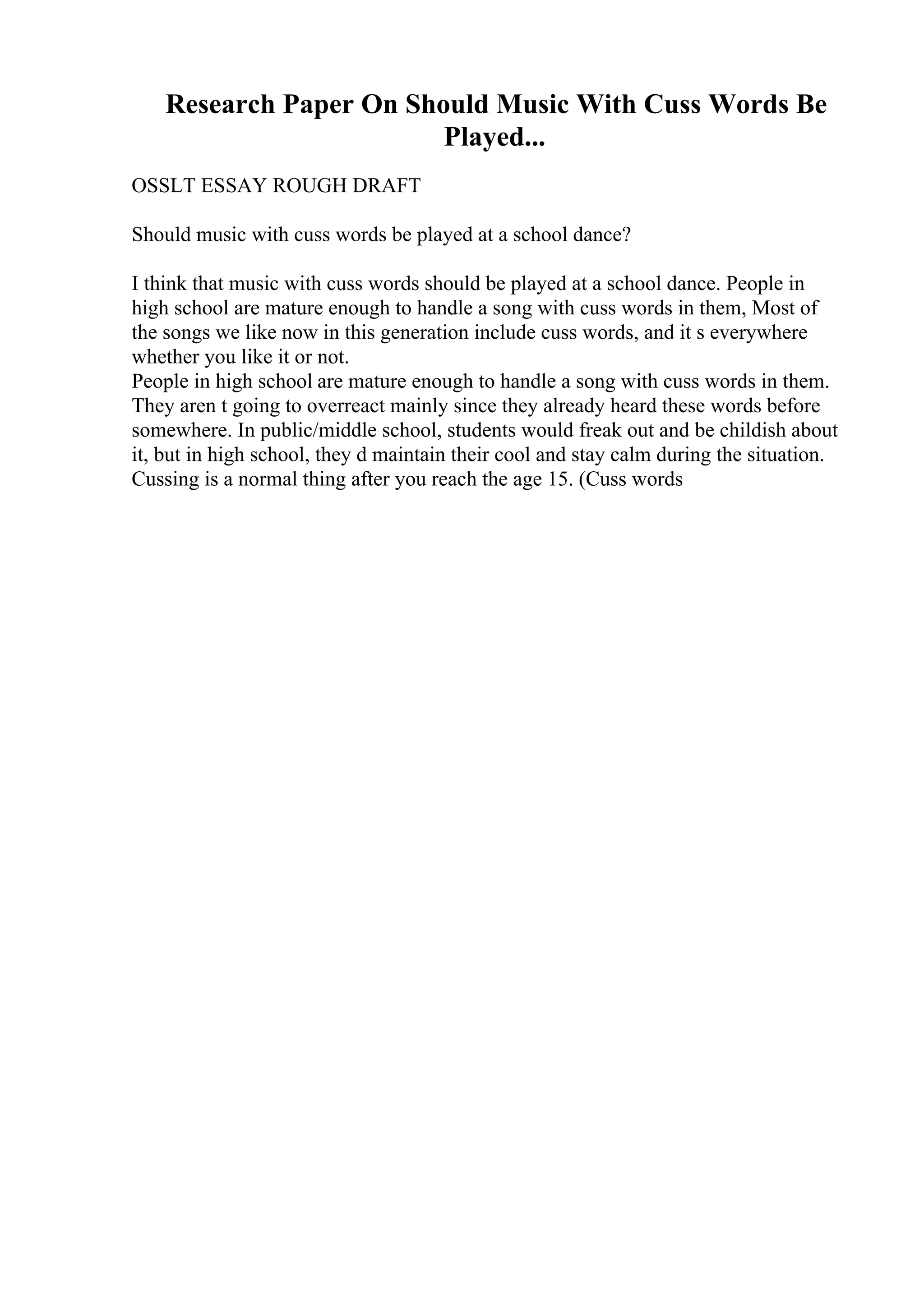 Research Paper On Should Music With Cuss Words Be
Played...
OSSLT ESSAY ROUGH DRAFT
Should music with cuss words be played at a school dance?
I think that music with cuss words should be played at a school dance. People in
high school are mature enough to handle a song with cuss words in them, Most of
the songs we like now in this generation include cuss words, and it s everywhere
whether you like it or not.
People in high school are mature enough to handle a song with cuss words in them.
They aren t going to overreact mainly since they already heard these words before
somewhere. In public/middle school, students would freak out and be childish about
it, but in high school, they d maintain their cool and stay calm during the situation.
Cussing is a normal thing after you reach the age 15. (Cuss words
 
