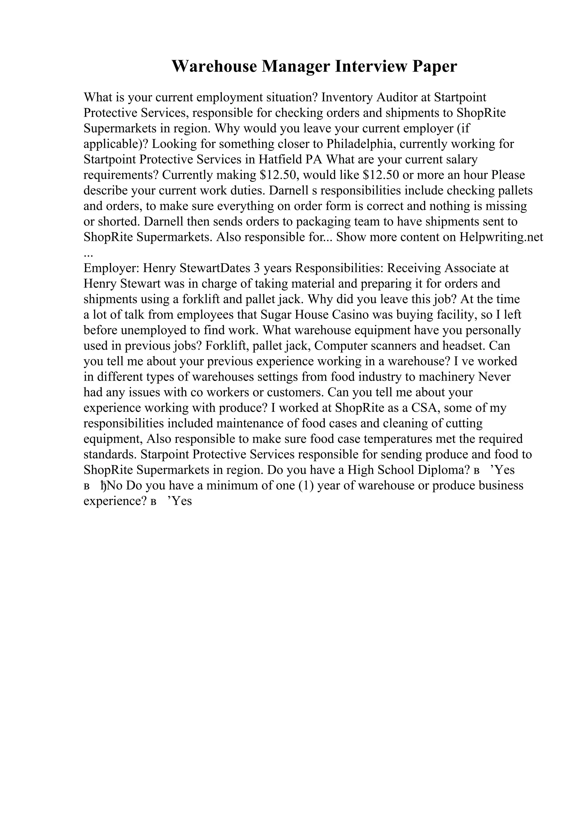 Warehouse Manager Interview Paper
What is your current employment situation? Inventory Auditor at Startpoint
Protective Services, responsible for checking orders and shipments to ShopRite
Supermarkets in region. Why would you leave your current employer (if
applicable)? Looking for something closer to Philadelphia, currently working for
Startpoint Protective Services in Hatfield PA What are your current salary
requirements? Currently making $12.50, would like $12.50 or more an hour Please
describe your current work duties. Darnell s responsibilities include checking pallets
and orders, to make sure everything on order form is correct and nothing is missing
or shorted. Darnell then sends orders to packaging team to have shipments sent to
ShopRite Supermarkets. Also responsible for... Show more content on Helpwriting.net
...
Employer: Henry StewartDates 3 years Responsibilities: Receiving Associate at
Henry Stewart was in charge of taking material and preparing it for orders and
shipments using a forklift and pallet jack. Why did you leave this job? At the time
a lot of talk from employees that Sugar House Casino was buying facility, so I left
before unemployed to find work. What warehouse equipment have you personally
used in previous jobs? Forklift, pallet jack, Computer scanners and headset. Can
you tell me about your previous experience working in a warehouse? I ve worked
in different types of warehouses settings from food industry to machinery Never
had any issues with co workers or customers. Can you tell me about your
experience working with produce? I worked at ShopRite as a CSA, some of my
responsibilities included maintenance of food cases and cleaning of cutting
equipment, Also responsible to make sure food case temperatures met the required
standards. Starpoint Protective Services responsible for sending produce and food to
ShopRite Supermarkets in region. Do you have a High School Diploma? в ’Yes
в ђNo Do you have a minimum of one (1) year of warehouse or produce business
experience? в ’Yes
 